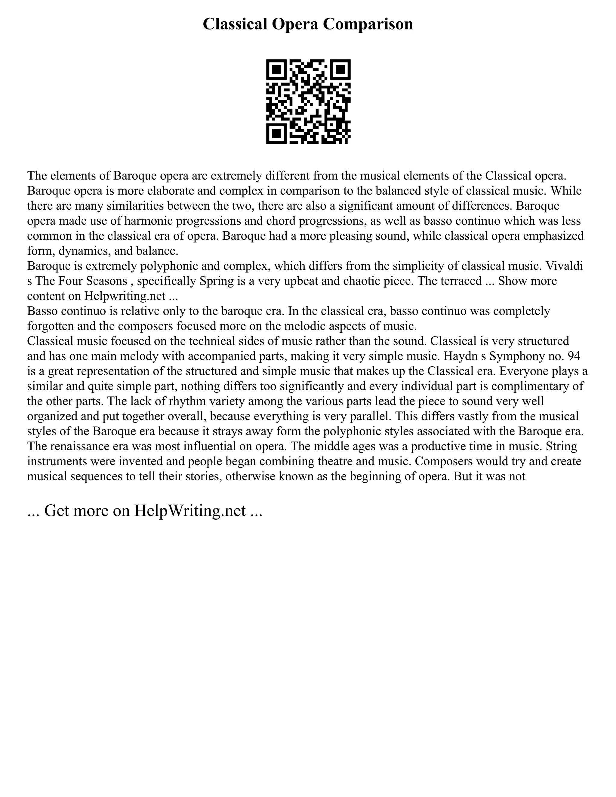 Classical Opera Comparison
The elements of Baroque opera are extremely different from the musical elements of the Classical opera.
Baroque opera is more elaborate and complex in comparison to the balanced style of classical music. While
there are many similarities between the two, there are also a significant amount of differences. Baroque
opera made use of harmonic progressions and chord progressions, as well as basso continuo which was less
common in the classical era of opera. Baroque had a more pleasing sound, while classical opera emphasized
form, dynamics, and balance.
Baroque is extremely polyphonic and complex, which differs from the simplicity of classical music. Vivaldi
s The Four Seasons , specifically Spring is a very upbeat and chaotic piece. The terraced ... Show more
content on Helpwriting.net ...
Basso continuo is relative only to the baroque era. In the classical era, basso continuo was completely
forgotten and the composers focused more on the melodic aspects of music.
Classical music focused on the technical sides of music rather than the sound. Classical is very structured
and has one main melody with accompanied parts, making it very simple music. Haydn s Symphony no. 94
is a great representation of the structured and simple music that makes up the Classical era. Everyone plays a
similar and quite simple part, nothing differs too significantly and every individual part is complimentary of
the other parts. The lack of rhythm variety among the various parts lead the piece to sound very well
organized and put together overall, because everything is very parallel. This differs vastly from the musical
styles of the Baroque era because it strays away form the polyphonic styles associated with the Baroque era.
The renaissance era was most influential on opera. The middle ages was a productive time in music. String
instruments were invented and people began combining theatre and music. Composers would try and create
musical sequences to tell their stories, otherwise known as the beginning of opera. But it was not
... Get more on HelpWriting.net ...
 