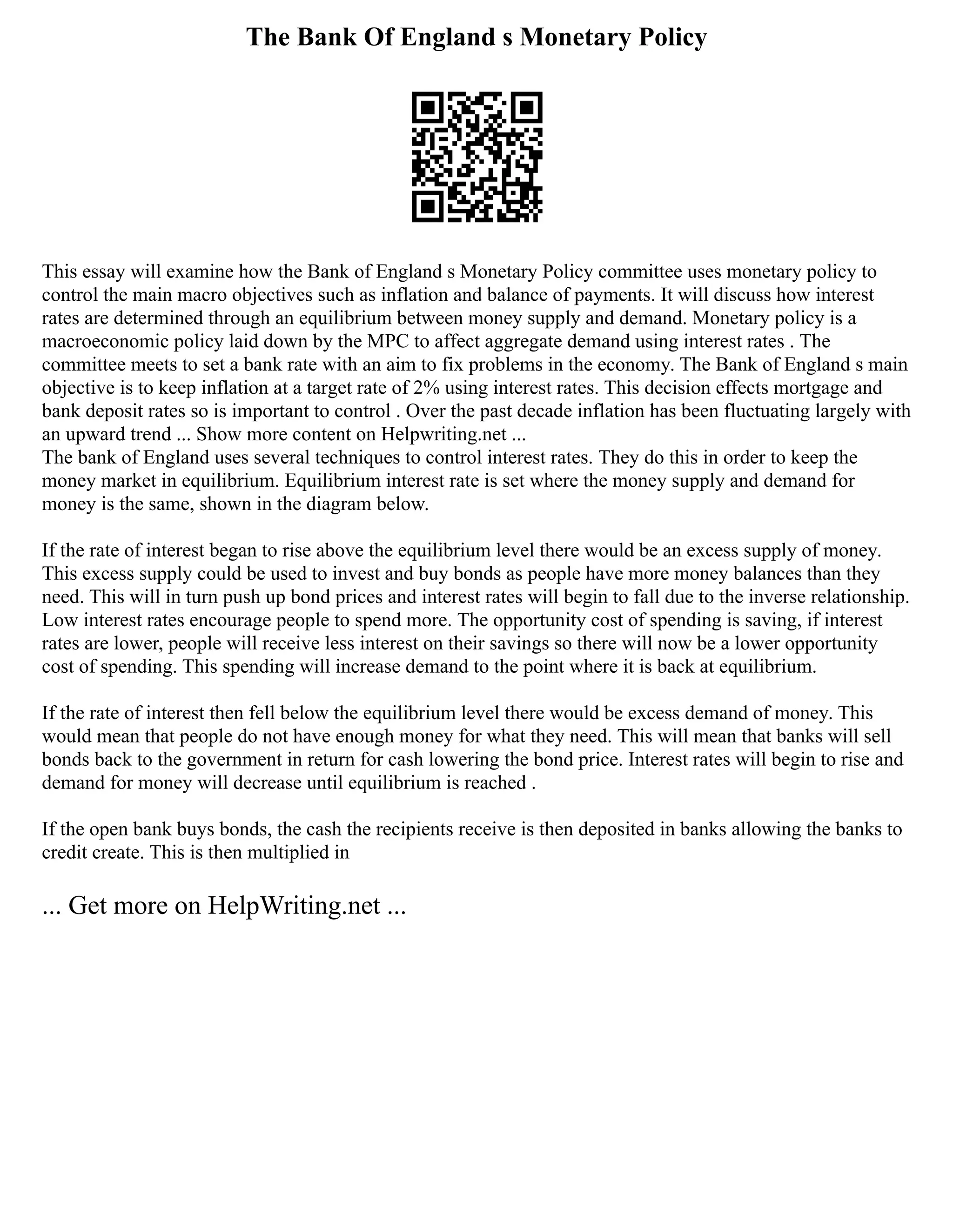 The Bank Of England s Monetary Policy
This essay will examine how the Bank of England s Monetary Policy committee uses monetary policy to
control the main macro objectives such as inflation and balance of payments. It will discuss how interest
rates are determined through an equilibrium between money supply and demand. Monetary policy is a
macroeconomic policy laid down by the MPC to affect aggregate demand using interest rates . The
committee meets to set a bank rate with an aim to fix problems in the economy. The Bank of England s main
objective is to keep inflation at a target rate of 2% using interest rates. This decision effects mortgage and
bank deposit rates so is important to control . Over the past decade inflation has been fluctuating largely with
an upward trend ... Show more content on Helpwriting.net ...
The bank of England uses several techniques to control interest rates. They do this in order to keep the
money market in equilibrium. Equilibrium interest rate is set where the money supply and demand for
money is the same, shown in the diagram below.
If the rate of interest began to rise above the equilibrium level there would be an excess supply of money.
This excess supply could be used to invest and buy bonds as people have more money balances than they
need. This will in turn push up bond prices and interest rates will begin to fall due to the inverse relationship.
Low interest rates encourage people to spend more. The opportunity cost of spending is saving, if interest
rates are lower, people will receive less interest on their savings so there will now be a lower opportunity
cost of spending. This spending will increase demand to the point where it is back at equilibrium.
If the rate of interest then fell below the equilibrium level there would be excess demand of money. This
would mean that people do not have enough money for what they need. This will mean that banks will sell
bonds back to the government in return for cash lowering the bond price. Interest rates will begin to rise and
demand for money will decrease until equilibrium is reached .
If the open bank buys bonds, the cash the recipients receive is then deposited in banks allowing the banks to
credit create. This is then multiplied in
... Get more on HelpWriting.net ...
 