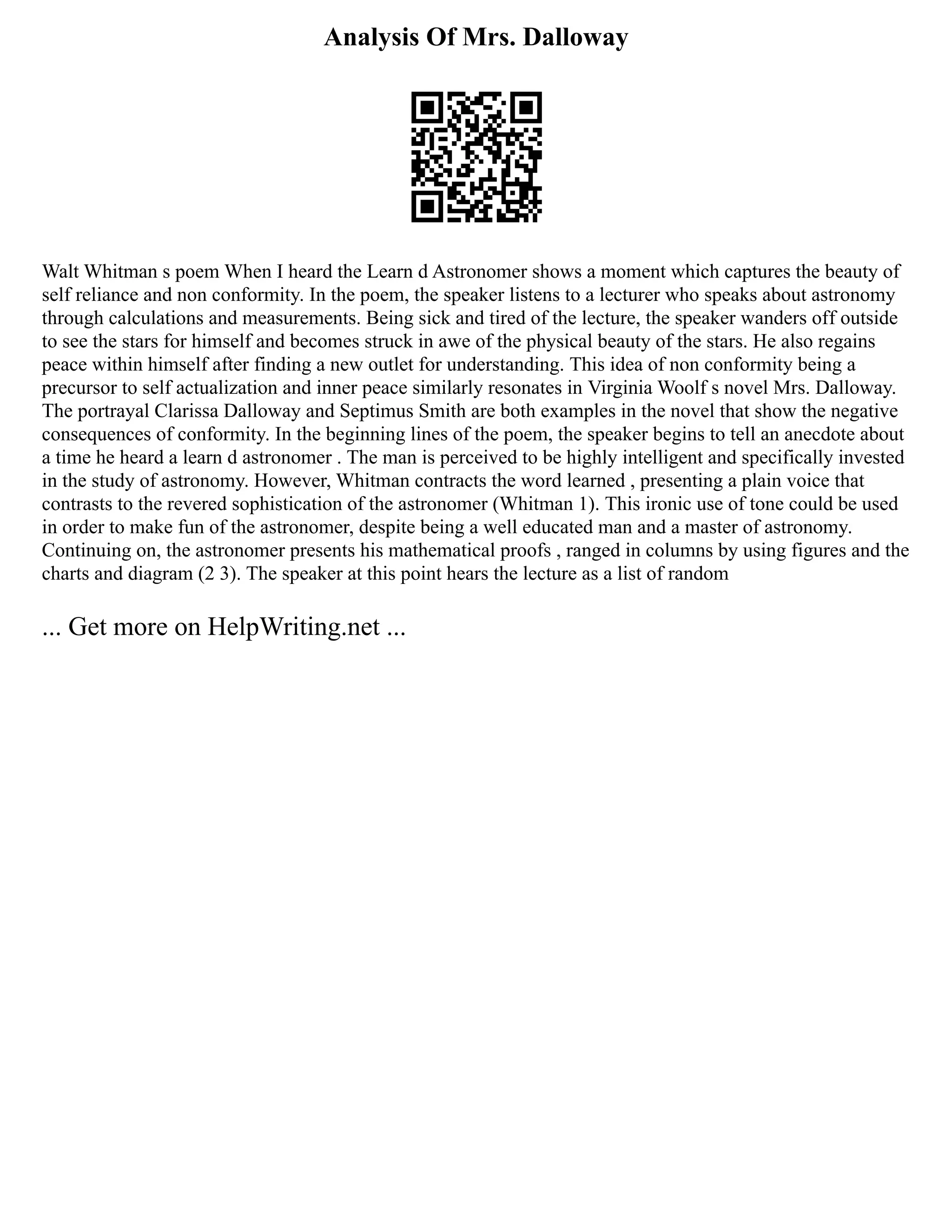 Analysis Of Mrs. Dalloway
Walt Whitman s poem When I heard the Learn d Astronomer shows a moment which captures the beauty of
self reliance and non conformity. In the poem, the speaker listens to a lecturer who speaks about astronomy
through calculations and measurements. Being sick and tired of the lecture, the speaker wanders off outside
to see the stars for himself and becomes struck in awe of the physical beauty of the stars. He also regains
peace within himself after finding a new outlet for understanding. This idea of non conformity being a
precursor to self actualization and inner peace similarly resonates in Virginia Woolf s novel Mrs. Dalloway.
The portrayal Clarissa Dalloway and Septimus Smith are both examples in the novel that show the negative
consequences of conformity. In the beginning lines of the poem, the speaker begins to tell an anecdote about
a time he heard a learn d astronomer . The man is perceived to be highly intelligent and specifically invested
in the study of astronomy. However, Whitman contracts the word learned , presenting a plain voice that
contrasts to the revered sophistication of the astronomer (Whitman 1). This ironic use of tone could be used
in order to make fun of the astronomer, despite being a well educated man and a master of astronomy.
Continuing on, the astronomer presents his mathematical proofs , ranged in columns by using figures and the
charts and diagram (2 3). The speaker at this point hears the lecture as a list of random
... Get more on HelpWriting.net ...
 
