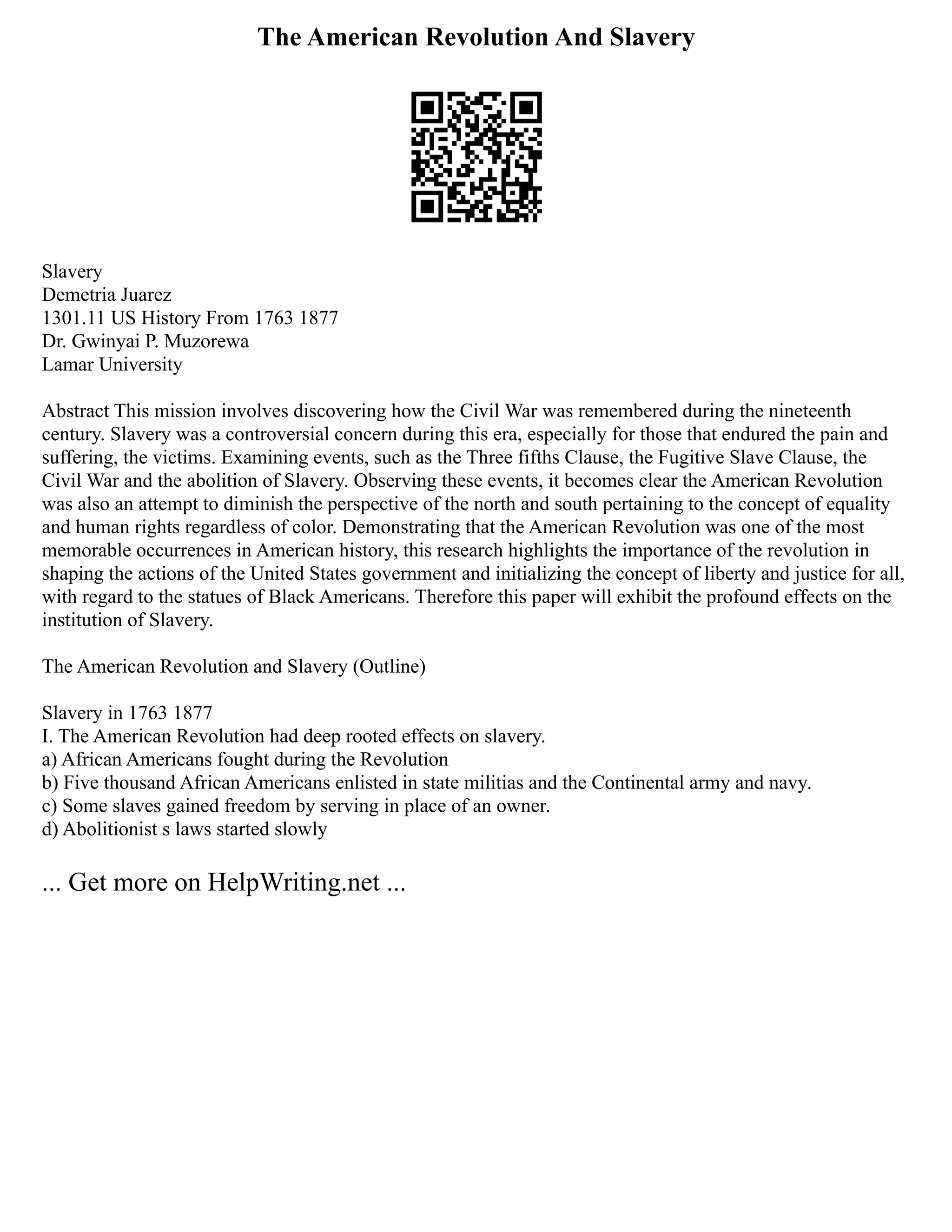 The American Revolution And Slavery
Slavery
Demetria Juarez
1301.11 US History From 1763 1877
Dr. Gwinyai P. Muzorewa
Lamar University
Abstract This mission involves discovering how the Civil War was remembered during the nineteenth
century. Slavery was a controversial concern during this era, especially for those that endured the pain and
suffering, the victims. Examining events, such as the Three fifths Clause, the Fugitive Slave Clause, the
Civil War and the abolition of Slavery. Observing these events, it becomes clear the American Revolution
was also an attempt to diminish the perspective of the north and south pertaining to the concept of equality
and human rights regardless of color. Demonstrating that the American Revolution was one of the most
memorable occurrences in American history, this research highlights the importance of the revolution in
shaping the actions of the United States government and initializing the concept of liberty and justice for all,
with regard to the statues of Black Americans. Therefore this paper will exhibit the profound effects on the
institution of Slavery.
The American Revolution and Slavery (Outline)
Slavery in 1763 1877
I. The American Revolution had deep rooted effects on slavery.
a) African Americans fought during the Revolution
b) Five thousand African Americans enlisted in state militias and the Continental army and navy.
c) Some slaves gained freedom by serving in place of an owner.
d) Abolitionist s laws started slowly
... Get more on HelpWriting.net ...
 