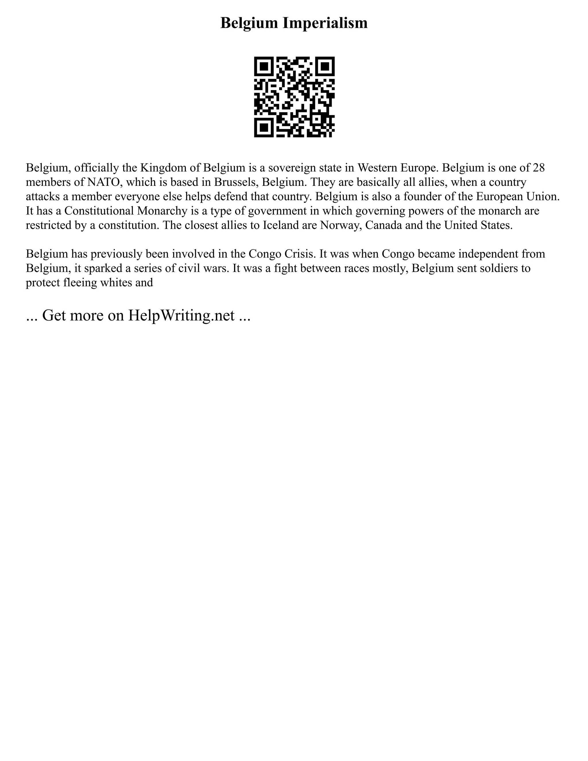 Belgium Imperialism
Belgium, officially the Kingdom of Belgium is a sovereign state in Western Europe. Belgium is one of 28
members of NATO, which is based in Brussels, Belgium. They are basically all allies, when a country
attacks a member everyone else helps defend that country. Belgium is also a founder of the European Union.
It has a Constitutional Monarchy is a type of government in which governing powers of the monarch are
restricted by a constitution. The closest allies to Iceland are Norway, Canada and the United States.
Belgium has previously been involved in the Congo Crisis. It was when Congo became independent from
Belgium, it sparked a series of civil wars. It was a fight between races mostly, Belgium sent soldiers to
protect fleeing whites and
... Get more on HelpWriting.net ...
 