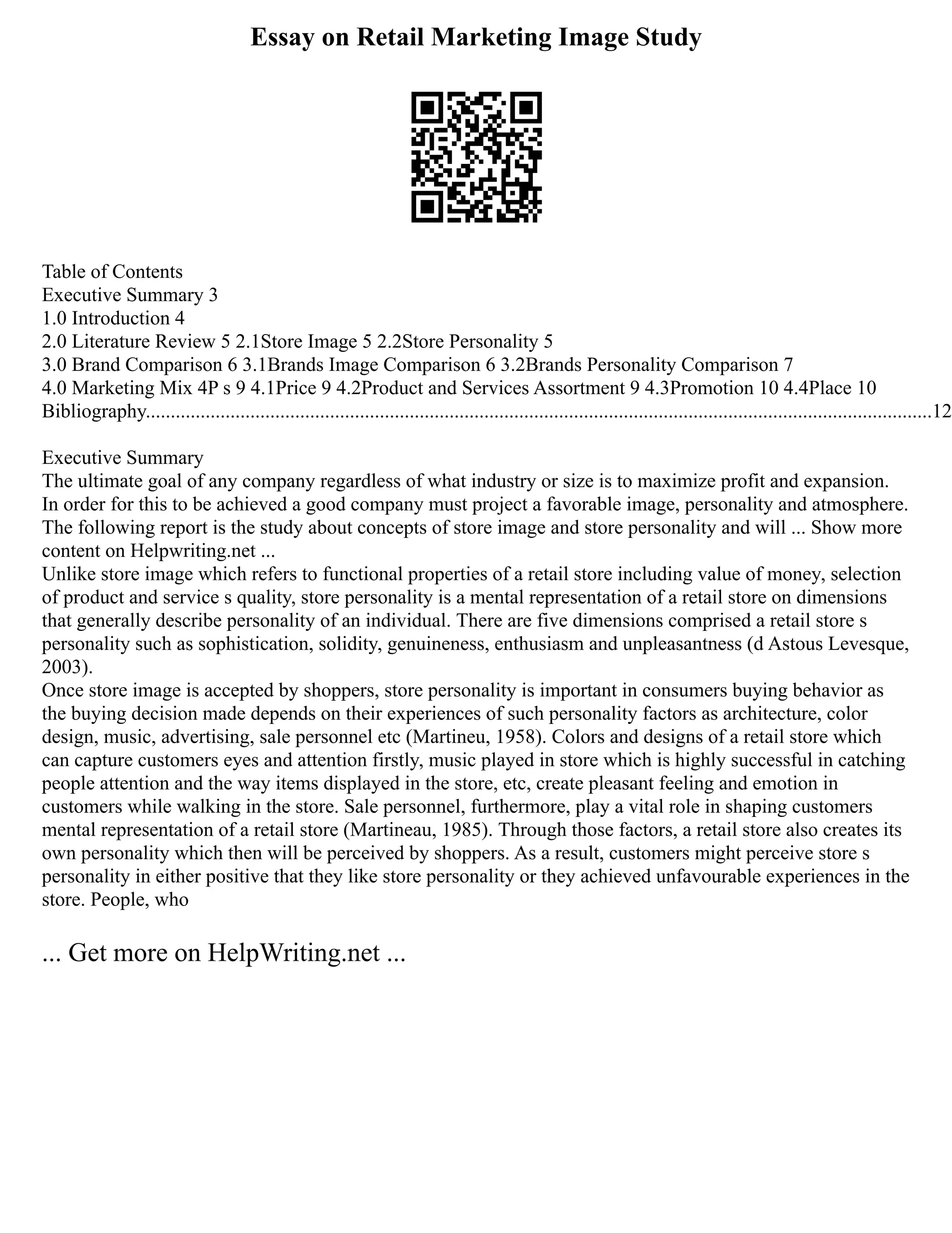 Essay on Retail Marketing Image Study
Table of Contents
Executive Summary 3
1.0 Introduction 4
2.0 Literature Review 5 2.1Store Image 5 2.2Store Personality 5
3.0 Brand Comparison 6 3.1Brands Image Comparison 6 3.2Brands Personality Comparison 7
4.0 Marketing Mix 4P s 9 4.1Price 9 4.2Product and Services Assortment 9 4.3Promotion 10 4.4Place 10
Bibliography..............................................................................................................................................................12
Executive Summary
The ultimate goal of any company regardless of what industry or size is to maximize profit and expansion.
In order for this to be achieved a good company must project a favorable image, personality and atmosphere.
The following report is the study about concepts of store image and store personality and will ... Show more
content on Helpwriting.net ...
Unlike store image which refers to functional properties of a retail store including value of money, selection
of product and service s quality, store personality is a mental representation of a retail store on dimensions
that generally describe personality of an individual. There are five dimensions comprised a retail store s
personality such as sophistication, solidity, genuineness, enthusiasm and unpleasantness (d Astous Levesque,
2003).
Once store image is accepted by shoppers, store personality is important in consumers buying behavior as
the buying decision made depends on their experiences of such personality factors as architecture, color
design, music, advertising, sale personnel etc (Martineu, 1958). Colors and designs of a retail store which
can capture customers eyes and attention firstly, music played in store which is highly successful in catching
people attention and the way items displayed in the store, etc, create pleasant feeling and emotion in
customers while walking in the store. Sale personnel, furthermore, play a vital role in shaping customers
mental representation of a retail store (Martineau, 1985). Through those factors, a retail store also creates its
own personality which then will be perceived by shoppers. As a result, customers might perceive store s
personality in either positive that they like store personality or they achieved unfavourable experiences in the
store. People, who
... Get more on HelpWriting.net ...
 