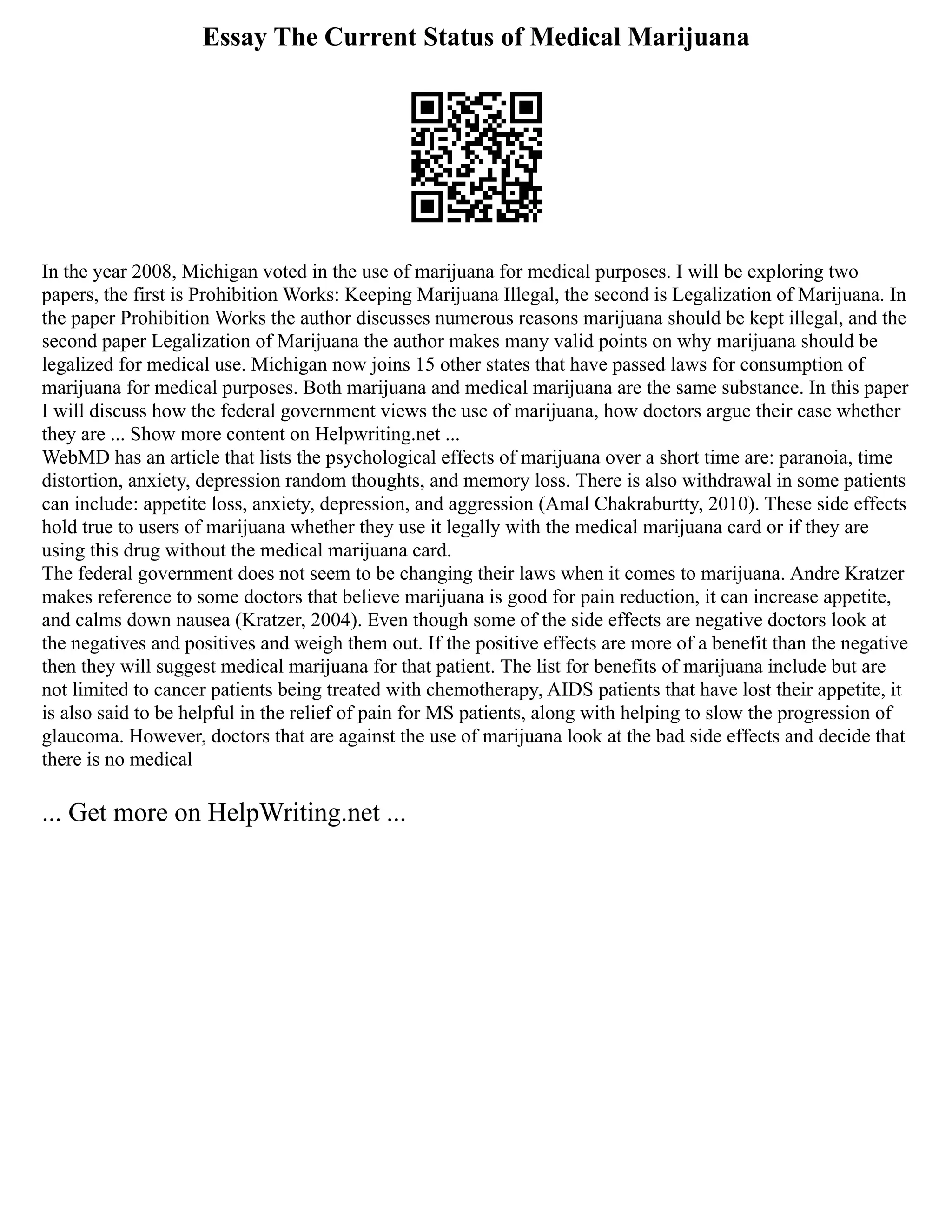 Essay The Current Status of Medical Marijuana
In the year 2008, Michigan voted in the use of marijuana for medical purposes. I will be exploring two
papers, the first is Prohibition Works: Keeping Marijuana Illegal, the second is Legalization of Marijuana. In
the paper Prohibition Works the author discusses numerous reasons marijuana should be kept illegal, and the
second paper Legalization of Marijuana the author makes many valid points on why marijuana should be
legalized for medical use. Michigan now joins 15 other states that have passed laws for consumption of
marijuana for medical purposes. Both marijuana and medical marijuana are the same substance. In this paper
I will discuss how the federal government views the use of marijuana, how doctors argue their case whether
they are ... Show more content on Helpwriting.net ...
WebMD has an article that lists the psychological effects of marijuana over a short time are: paranoia, time
distortion, anxiety, depression random thoughts, and memory loss. There is also withdrawal in some patients
can include: appetite loss, anxiety, depression, and aggression (Amal Chakraburtty, 2010). These side effects
hold true to users of marijuana whether they use it legally with the medical marijuana card or if they are
using this drug without the medical marijuana card.
The federal government does not seem to be changing their laws when it comes to marijuana. Andre Kratzer
makes reference to some doctors that believe marijuana is good for pain reduction, it can increase appetite,
and calms down nausea (Kratzer, 2004). Even though some of the side effects are negative doctors look at
the negatives and positives and weigh them out. If the positive effects are more of a benefit than the negative
then they will suggest medical marijuana for that patient. The list for benefits of marijuana include but are
not limited to cancer patients being treated with chemotherapy, AIDS patients that have lost their appetite, it
is also said to be helpful in the relief of pain for MS patients, along with helping to slow the progression of
glaucoma. However, doctors that are against the use of marijuana look at the bad side effects and decide that
there is no medical
... Get more on HelpWriting.net ...
 