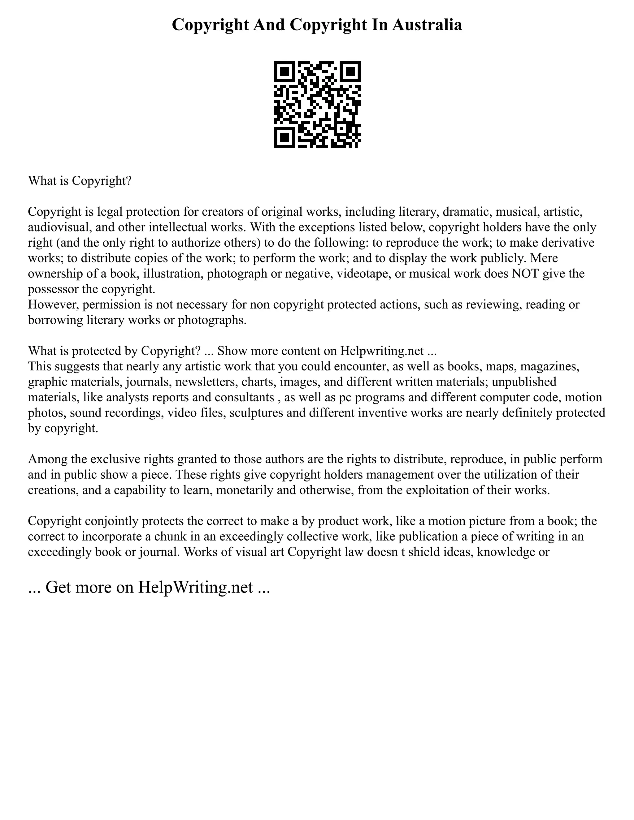 Copyright And Copyright In Australia
What is Copyright?
Copyright is legal protection for creators of original works, including literary, dramatic, musical, artistic,
audiovisual, and other intellectual works. With the exceptions listed below, copyright holders have the only
right (and the only right to authorize others) to do the following: to reproduce the work; to make derivative
works; to distribute copies of the work; to perform the work; and to display the work publicly. Mere
ownership of a book, illustration, photograph or negative, videotape, or musical work does NOT give the
possessor the copyright.
However, permission is not necessary for non copyright protected actions, such as reviewing, reading or
borrowing literary works or photographs.
What is protected by Copyright? ... Show more content on Helpwriting.net ...
This suggests that nearly any artistic work that you could encounter, as well as books, maps, magazines,
graphic materials, journals, newsletters, charts, images, and different written materials; unpublished
materials, like analysts reports and consultants , as well as pc programs and different computer code, motion
photos, sound recordings, video files, sculptures and different inventive works are nearly definitely protected
by copyright.
Among the exclusive rights granted to those authors are the rights to distribute, reproduce, in public perform
and in public show a piece. These rights give copyright holders management over the utilization of their
creations, and a capability to learn, monetarily and otherwise, from the exploitation of their works.
Copyright conjointly protects the correct to make a by product work, like a motion picture from a book; the
correct to incorporate a chunk in an exceedingly collective work, like publication a piece of writing in an
exceedingly book or journal. Works of visual art Copyright law doesn t shield ideas, knowledge or
... Get more on HelpWriting.net ...
 