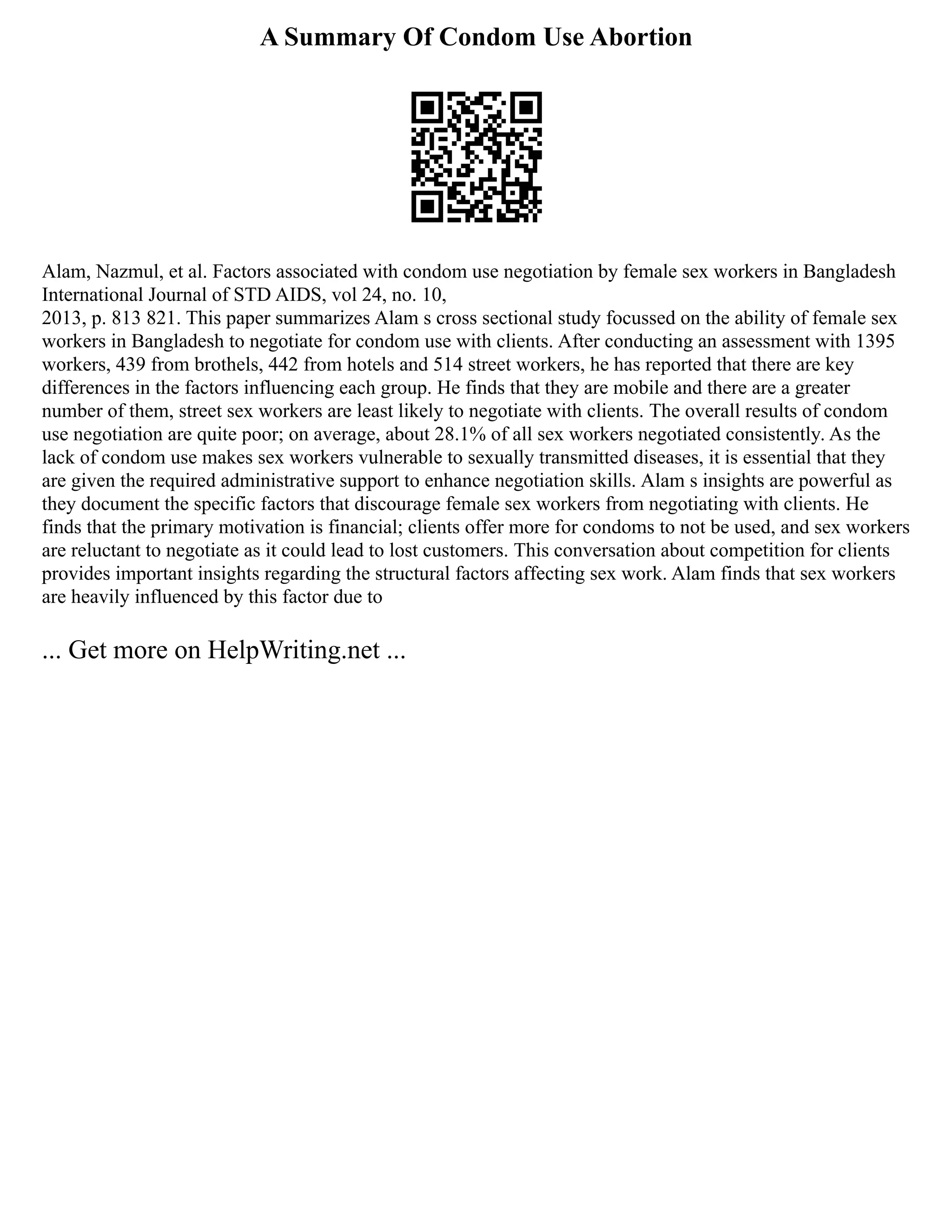 A Summary Of Condom Use Abortion
Alam, Nazmul, et al. Factors associated with condom use negotiation by female sex workers in Bangladesh
International Journal of STD AIDS, vol 24, no. 10,
2013, p. 813 821. This paper summarizes Alam s cross sectional study focussed on the ability of female sex
workers in Bangladesh to negotiate for condom use with clients. After conducting an assessment with 1395
workers, 439 from brothels, 442 from hotels and 514 street workers, he has reported that there are key
differences in the factors influencing each group. He finds that they are mobile and there are a greater
number of them, street sex workers are least likely to negotiate with clients. The overall results of condom
use negotiation are quite poor; on average, about 28.1% of all sex workers negotiated consistently. As the
lack of condom use makes sex workers vulnerable to sexually transmitted diseases, it is essential that they
are given the required administrative support to enhance negotiation skills. Alam s insights are powerful as
they document the specific factors that discourage female sex workers from negotiating with clients. He
finds that the primary motivation is financial; clients offer more for condoms to not be used, and sex workers
are reluctant to negotiate as it could lead to lost customers. This conversation about competition for clients
provides important insights regarding the structural factors affecting sex work. Alam finds that sex workers
are heavily influenced by this factor due to
... Get more on HelpWriting.net ...
 