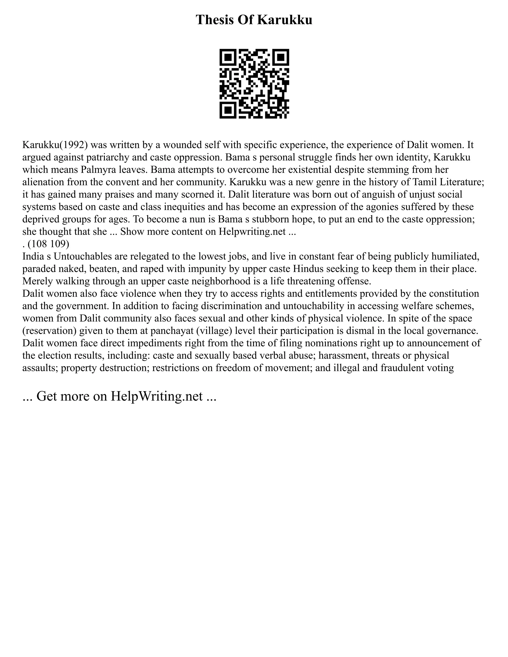 Thesis Of Karukku
Karukku(1992) was written by a wounded self with specific experience, the experience of Dalit women. It
argued against patriarchy and caste oppression. Bama s personal struggle finds her own identity, Karukku
which means Palmyra leaves. Bama attempts to overcome her existential despite stemming from her
alienation from the convent and her community. Karukku was a new genre in the history of Tamil Literature;
it has gained many praises and many scorned it. Dalit literature was born out of anguish of unjust social
systems based on caste and class inequities and has become an expression of the agonies suffered by these
deprived groups for ages. To become a nun is Bama s stubborn hope, to put an end to the caste oppression;
she thought that she ... Show more content on Helpwriting.net ...
. (108 109)
India s Untouchables are relegated to the lowest jobs, and live in constant fear of being publicly humiliated,
paraded naked, beaten, and raped with impunity by upper caste Hindus seeking to keep them in their place.
Merely walking through an upper caste neighborhood is a life threatening offense.
Dalit women also face violence when they try to access rights and entitlements provided by the constitution
and the government. In addition to facing discrimination and untouchability in accessing welfare schemes,
women from Dalit community also faces sexual and other kinds of physical violence. In spite of the space
(reservation) given to them at panchayat (village) level their participation is dismal in the local governance.
Dalit women face direct impediments right from the time of filing nominations right up to announcement of
the election results, including: caste and sexually based verbal abuse; harassment, threats or physical
assaults; property destruction; restrictions on freedom of movement; and illegal and fraudulent voting
... Get more on HelpWriting.net ...
 