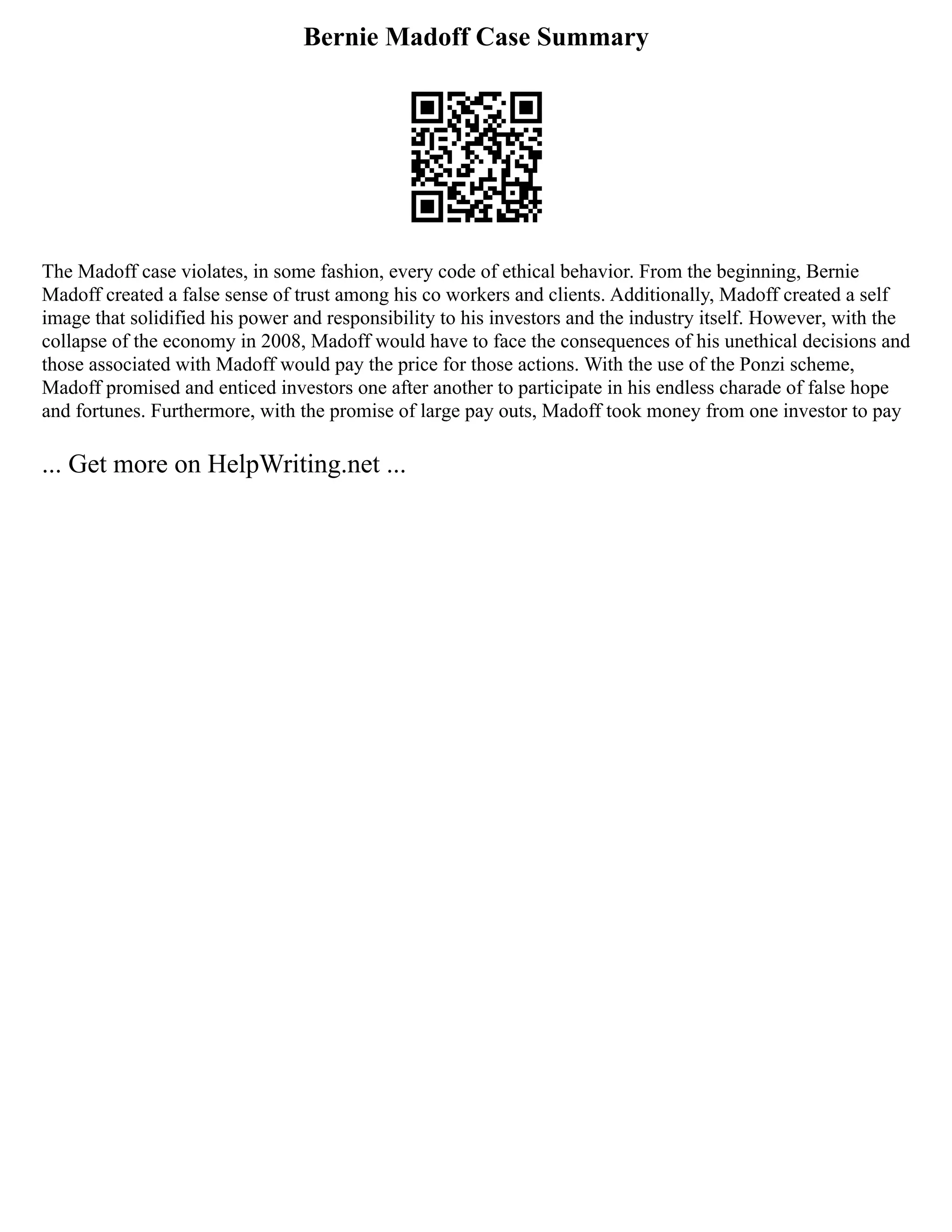 Bernie Madoff Case Summary
The Madoff case violates, in some fashion, every code of ethical behavior. From the beginning, Bernie
Madoff created a false sense of trust among his co workers and clients. Additionally, Madoff created a self
image that solidified his power and responsibility to his investors and the industry itself. However, with the
collapse of the economy in 2008, Madoff would have to face the consequences of his unethical decisions and
those associated with Madoff would pay the price for those actions. With the use of the Ponzi scheme,
Madoff promised and enticed investors one after another to participate in his endless charade of false hope
and fortunes. Furthermore, with the promise of large pay outs, Madoff took money from one investor to pay
... Get more on HelpWriting.net ...
 