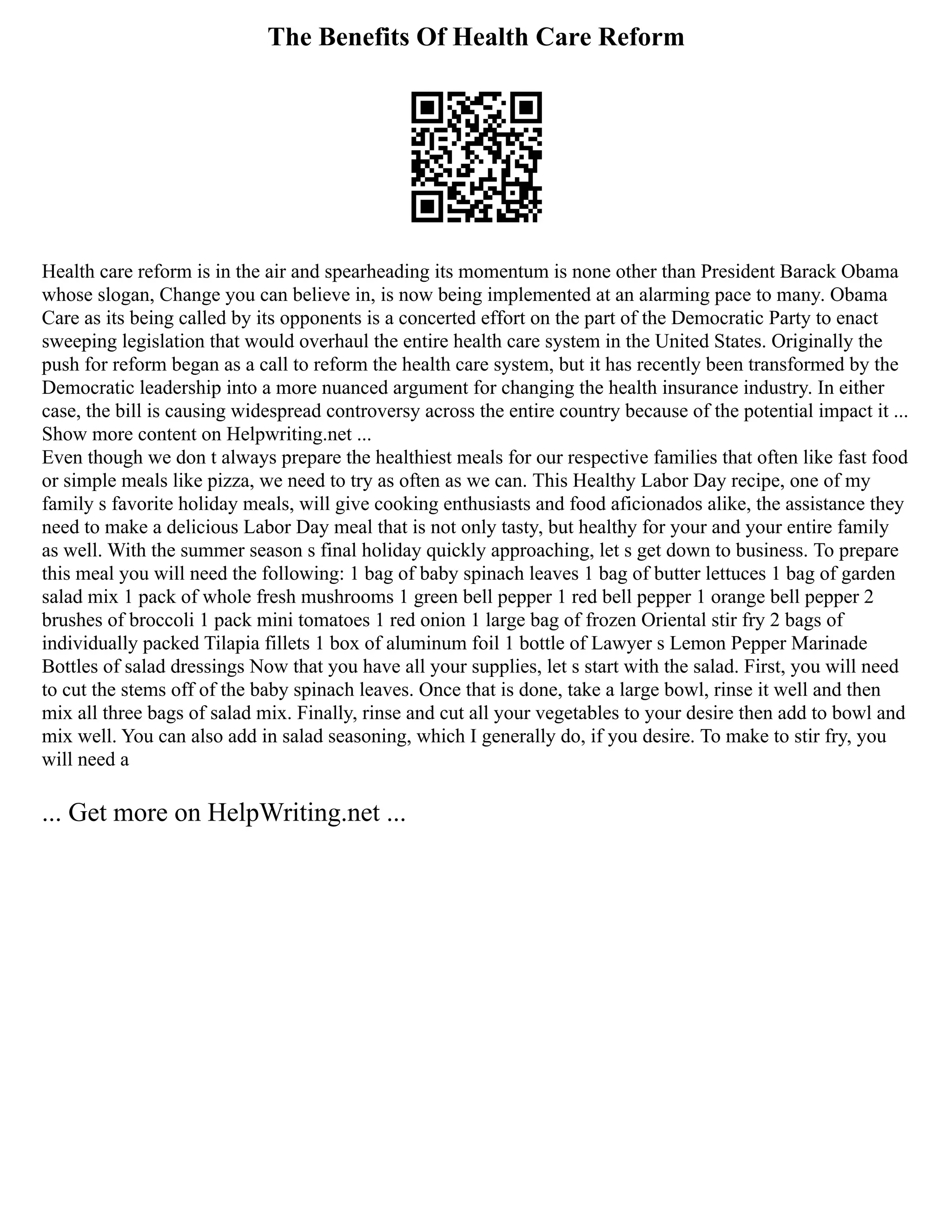 The Benefits Of Health Care Reform
Health care reform is in the air and spearheading its momentum is none other than President Barack Obama
whose slogan, Change you can believe in, is now being implemented at an alarming pace to many. Obama
Care as its being called by its opponents is a concerted effort on the part of the Democratic Party to enact
sweeping legislation that would overhaul the entire health care system in the United States. Originally the
push for reform began as a call to reform the health care system, but it has recently been transformed by the
Democratic leadership into a more nuanced argument for changing the health insurance industry. In either
case, the bill is causing widespread controversy across the entire country because of the potential impact it ...
Show more content on Helpwriting.net ...
Even though we don t always prepare the healthiest meals for our respective families that often like fast food
or simple meals like pizza, we need to try as often as we can. This Healthy Labor Day recipe, one of my
family s favorite holiday meals, will give cooking enthusiasts and food aficionados alike, the assistance they
need to make a delicious Labor Day meal that is not only tasty, but healthy for your and your entire family
as well. With the summer season s final holiday quickly approaching, let s get down to business. To prepare
this meal you will need the following: 1 bag of baby spinach leaves 1 bag of butter lettuces 1 bag of garden
salad mix 1 pack of whole fresh mushrooms 1 green bell pepper 1 red bell pepper 1 orange bell pepper 2
brushes of broccoli 1 pack mini tomatoes 1 red onion 1 large bag of frozen Oriental stir fry 2 bags of
individually packed Tilapia fillets 1 box of aluminum foil 1 bottle of Lawyer s Lemon Pepper Marinade
Bottles of salad dressings Now that you have all your supplies, let s start with the salad. First, you will need
to cut the stems off of the baby spinach leaves. Once that is done, take a large bowl, rinse it well and then
mix all three bags of salad mix. Finally, rinse and cut all your vegetables to your desire then add to bowl and
mix well. You can also add in salad seasoning, which I generally do, if you desire. To make to stir fry, you
will need a
... Get more on HelpWriting.net ...
 