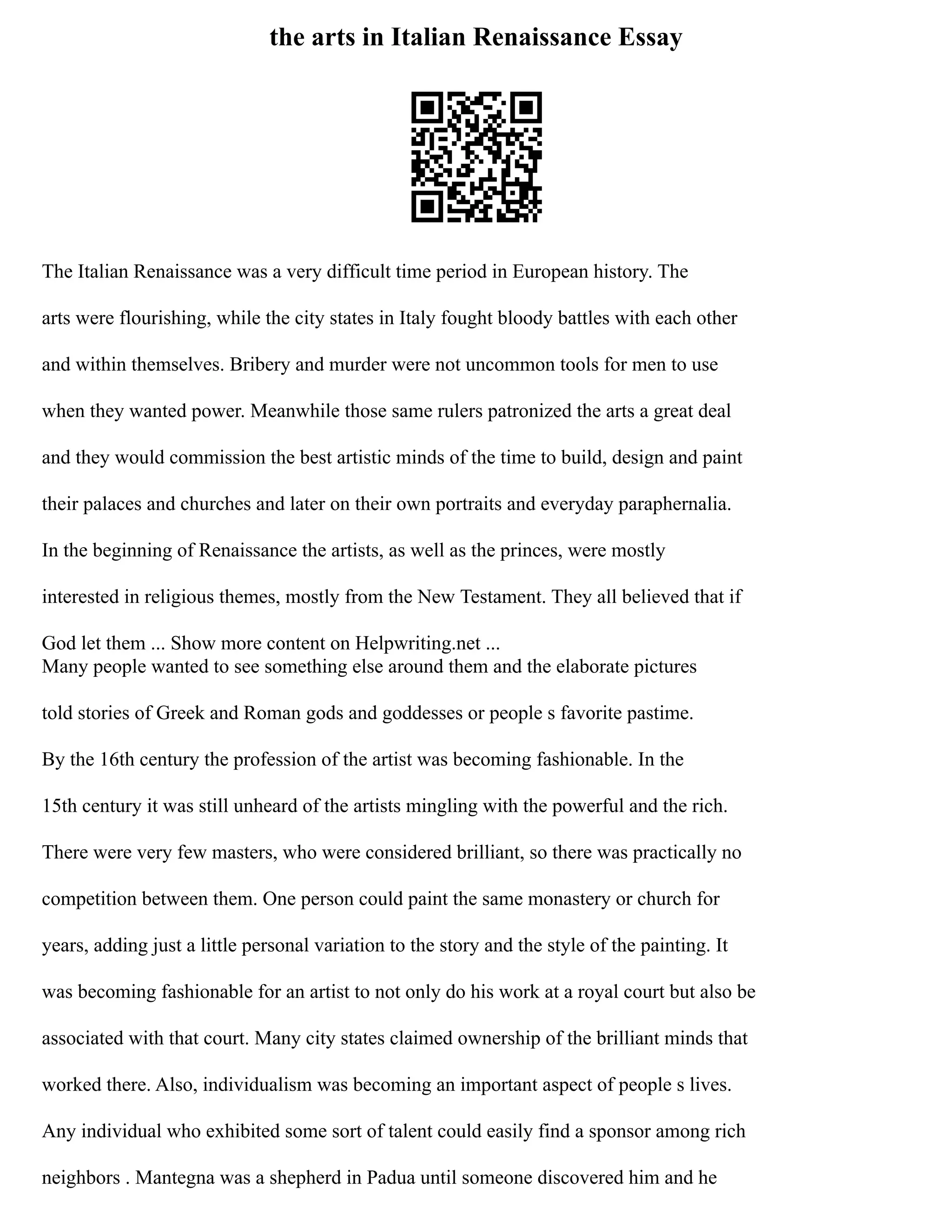 the arts in Italian Renaissance Essay
The Italian Renaissance was a very difficult time period in European history. The
arts were flourishing, while the city states in Italy fought bloody battles with each other
and within themselves. Bribery and murder were not uncommon tools for men to use
when they wanted power. Meanwhile those same rulers patronized the arts a great deal
and they would commission the best artistic minds of the time to build, design and paint
their palaces and churches and later on their own portraits and everyday paraphernalia.
In the beginning of Renaissance the artists, as well as the princes, were mostly
interested in religious themes, mostly from the New Testament. They all believed that if
God let them ... Show more content on Helpwriting.net ...
Many people wanted to see something else around them and the elaborate pictures
told stories of Greek and Roman gods and goddesses or people s favorite pastime.
By the 16th century the profession of the artist was becoming fashionable. In the
15th century it was still unheard of the artists mingling with the powerful and the rich.
There were very few masters, who were considered brilliant, so there was practically no
competition between them. One person could paint the same monastery or church for
years, adding just a little personal variation to the story and the style of the painting. It
was becoming fashionable for an artist to not only do his work at a royal court but also be
associated with that court. Many city states claimed ownership of the brilliant minds that
worked there. Also, individualism was becoming an important aspect of people s lives.
Any individual who exhibited some sort of talent could easily find a sponsor among rich
neighbors . Mantegna was a shepherd in Padua until someone discovered him and he
 
