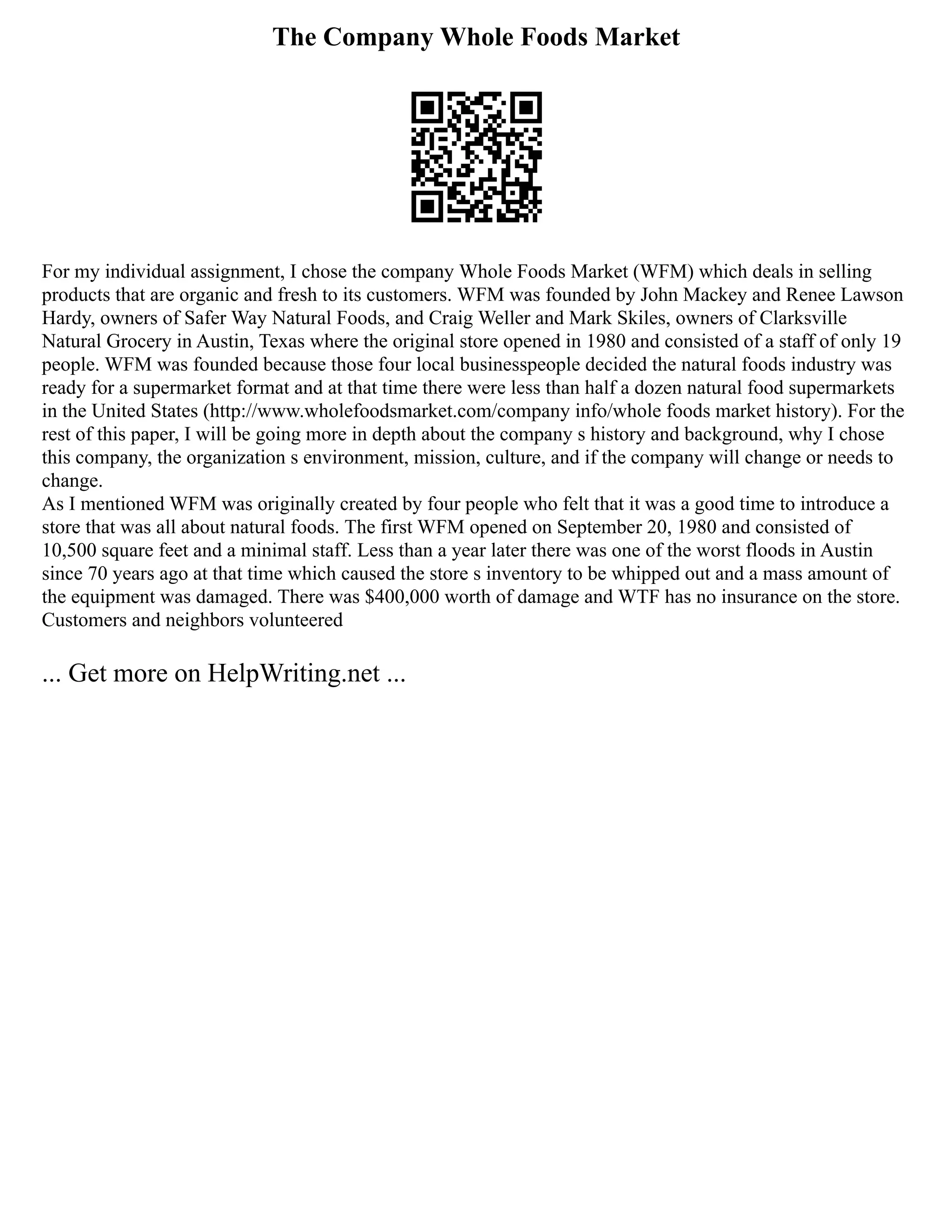 The Company Whole Foods Market
For my individual assignment, I chose the company Whole Foods Market (WFM) which deals in selling
products that are organic and fresh to its customers. WFM was founded by John Mackey and Renee Lawson
Hardy, owners of Safer Way Natural Foods, and Craig Weller and Mark Skiles, owners of Clarksville
Natural Grocery in Austin, Texas where the original store opened in 1980 and consisted of a staff of only 19
people. WFM was founded because those four local businesspeople decided the natural foods industry was
ready for a supermarket format and at that time there were less than half a dozen natural food supermarkets
in the United States (http://www.wholefoodsmarket.com/company info/whole foods market history). For the
rest of this paper, I will be going more in depth about the company s history and background, why I chose
this company, the organization s environment, mission, culture, and if the company will change or needs to
change.
As I mentioned WFM was originally created by four people who felt that it was a good time to introduce a
store that was all about natural foods. The first WFM opened on September 20, 1980 and consisted of
10,500 square feet and a minimal staff. Less than a year later there was one of the worst floods in Austin
since 70 years ago at that time which caused the store s inventory to be whipped out and a mass amount of
the equipment was damaged. There was $400,000 worth of damage and WTF has no insurance on the store.
Customers and neighbors volunteered
... Get more on HelpWriting.net ...
 