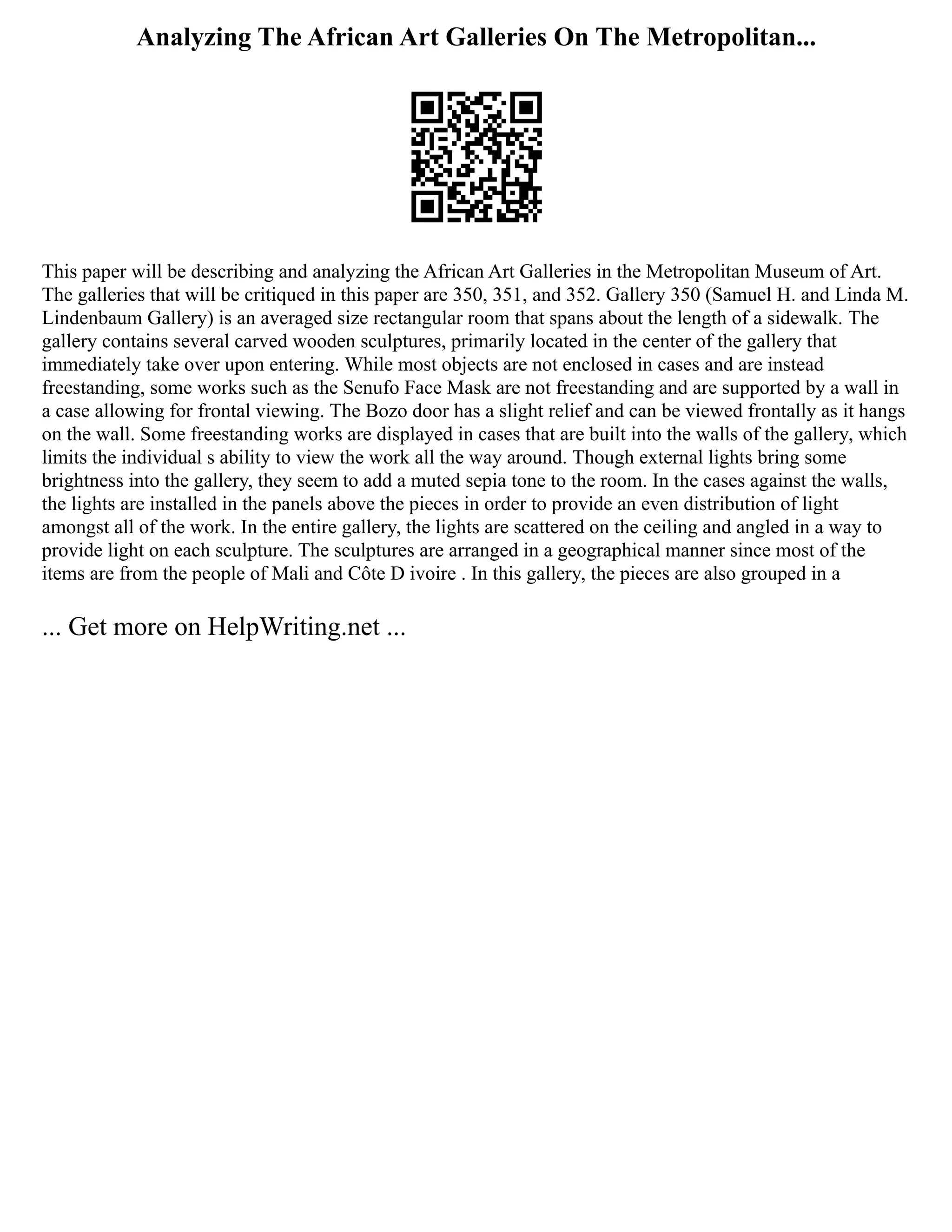 Analyzing The African Art Galleries On The Metropolitan...
This paper will be describing and analyzing the African Art Galleries in the Metropolitan Museum of Art.
The galleries that will be critiqued in this paper are 350, 351, and 352. Gallery 350 (Samuel H. and Linda M.
Lindenbaum Gallery) is an averaged size rectangular room that spans about the length of a sidewalk. The
gallery contains several carved wooden sculptures, primarily located in the center of the gallery that
immediately take over upon entering. While most objects are not enclosed in cases and are instead
freestanding, some works such as the Senufo Face Mask are not freestanding and are supported by a wall in
a case allowing for frontal viewing. The Bozo door has a slight relief and can be viewed frontally as it hangs
on the wall. Some freestanding works are displayed in cases that are built into the walls of the gallery, which
limits the individual s ability to view the work all the way around. Though external lights bring some
brightness into the gallery, they seem to add a muted sepia tone to the room. In the cases against the walls,
the lights are installed in the panels above the pieces in order to provide an even distribution of light
amongst all of the work. In the entire gallery, the lights are scattered on the ceiling and angled in a way to
provide light on each sculpture. The sculptures are arranged in a geographical manner since most of the
items are from the people of Mali and Côte D ivoire . In this gallery, the pieces are also grouped in a
... Get more on HelpWriting.net ...
 