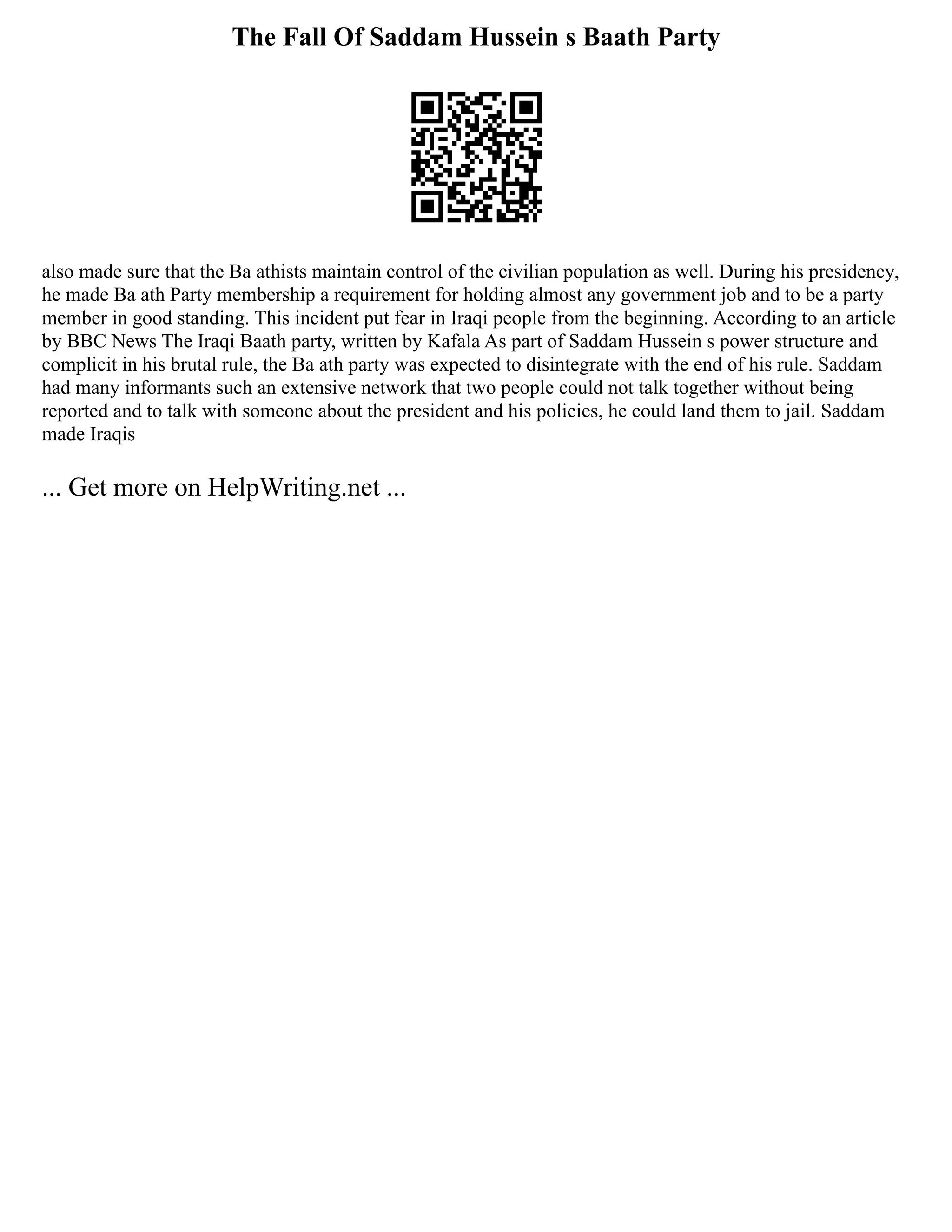 The Fall Of Saddam Hussein s Baath Party
also made sure that the Ba athists maintain control of the civilian population as well. During his presidency,
he made Ba ath Party membership a requirement for holding almost any government job and to be a party
member in good standing. This incident put fear in Iraqi people from the beginning. According to an article
by BBC News The Iraqi Baath party, written by Kafala As part of Saddam Hussein s power structure and
complicit in his brutal rule, the Ba ath party was expected to disintegrate with the end of his rule. Saddam
had many informants such an extensive network that two people could not talk together without being
reported and to talk with someone about the president and his policies, he could land them to jail. Saddam
made Iraqis
... Get more on HelpWriting.net ...
 
