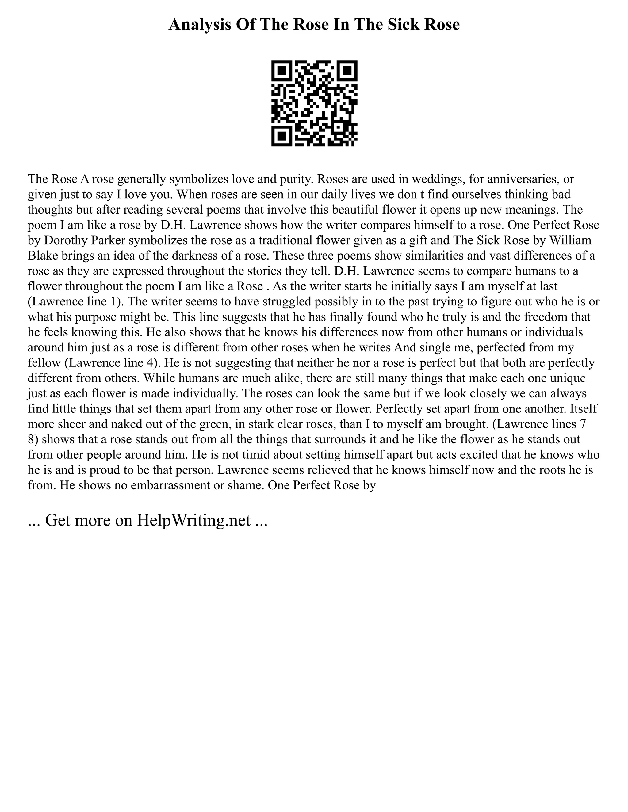 Analysis Of The Rose In The Sick Rose
The Rose A rose generally symbolizes love and purity. Roses are used in weddings, for anniversaries, or
given just to say I love you. When roses are seen in our daily lives we don t find ourselves thinking bad
thoughts but after reading several poems that involve this beautiful flower it opens up new meanings. The
poem I am like a rose by D.H. Lawrence shows how the writer compares himself to a rose. One Perfect Rose
by Dorothy Parker symbolizes the rose as a traditional flower given as a gift and The Sick Rose by William
Blake brings an idea of the darkness of a rose. These three poems show similarities and vast differences of a
rose as they are expressed throughout the stories they tell. D.H. Lawrence seems to compare humans to a
flower throughout the poem I am like a Rose . As the writer starts he initially says I am myself at last
(Lawrence line 1). The writer seems to have struggled possibly in to the past trying to figure out who he is or
what his purpose might be. This line suggests that he has finally found who he truly is and the freedom that
he feels knowing this. He also shows that he knows his differences now from other humans or individuals
around him just as a rose is different from other roses when he writes And single me, perfected from my
fellow (Lawrence line 4). He is not suggesting that neither he nor a rose is perfect but that both are perfectly
different from others. While humans are much alike, there are still many things that make each one unique
just as each flower is made individually. The roses can look the same but if we look closely we can always
find little things that set them apart from any other rose or flower. Perfectly set apart from one another. Itself
more sheer and naked out of the green, in stark clear roses, than I to myself am brought. (Lawrence lines 7
8) shows that a rose stands out from all the things that surrounds it and he like the flower as he stands out
from other people around him. He is not timid about setting himself apart but acts excited that he knows who
he is and is proud to be that person. Lawrence seems relieved that he knows himself now and the roots he is
from. He shows no embarrassment or shame. One Perfect Rose by
... Get more on HelpWriting.net ...
 