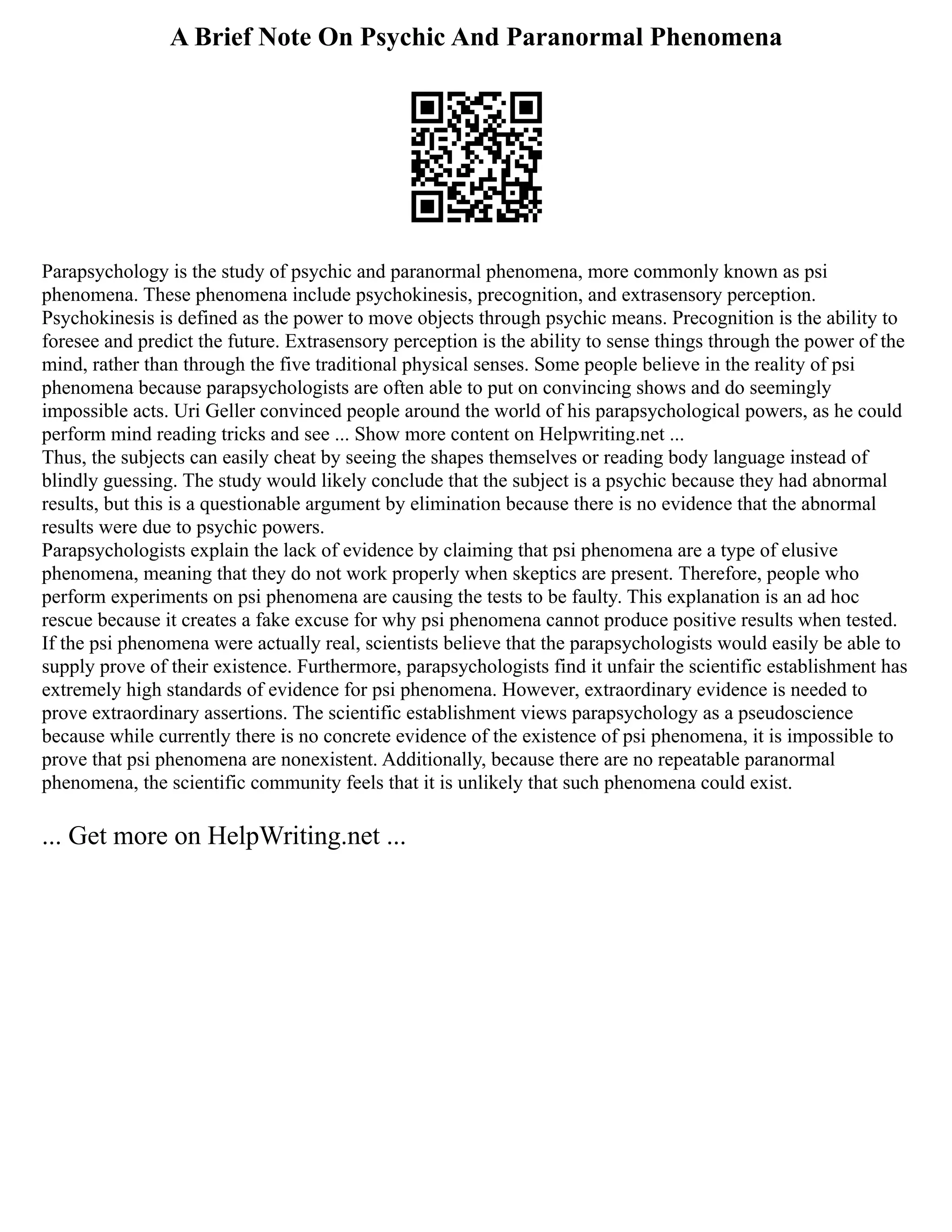 A Brief Note On Psychic And Paranormal Phenomena
Parapsychology is the study of psychic and paranormal phenomena, more commonly known as psi
phenomena. These phenomena include psychokinesis, precognition, and extrasensory perception.
Psychokinesis is defined as the power to move objects through psychic means. Precognition is the ability to
foresee and predict the future. Extrasensory perception is the ability to sense things through the power of the
mind, rather than through the five traditional physical senses. Some people believe in the reality of psi
phenomena because parapsychologists are often able to put on convincing shows and do seemingly
impossible acts. Uri Geller convinced people around the world of his parapsychological powers, as he could
perform mind reading tricks and see ... Show more content on Helpwriting.net ...
Thus, the subjects can easily cheat by seeing the shapes themselves or reading body language instead of
blindly guessing. The study would likely conclude that the subject is a psychic because they had abnormal
results, but this is a questionable argument by elimination because there is no evidence that the abnormal
results were due to psychic powers.
Parapsychologists explain the lack of evidence by claiming that psi phenomena are a type of elusive
phenomena, meaning that they do not work properly when skeptics are present. Therefore, people who
perform experiments on psi phenomena are causing the tests to be faulty. This explanation is an ad hoc
rescue because it creates a fake excuse for why psi phenomena cannot produce positive results when tested.
If the psi phenomena were actually real, scientists believe that the parapsychologists would easily be able to
supply prove of their existence. Furthermore, parapsychologists find it unfair the scientific establishment has
extremely high standards of evidence for psi phenomena. However, extraordinary evidence is needed to
prove extraordinary assertions. The scientific establishment views parapsychology as a pseudoscience
because while currently there is no concrete evidence of the existence of psi phenomena, it is impossible to
prove that psi phenomena are nonexistent. Additionally, because there are no repeatable paranormal
phenomena, the scientific community feels that it is unlikely that such phenomena could exist.
... Get more on HelpWriting.net ...
 