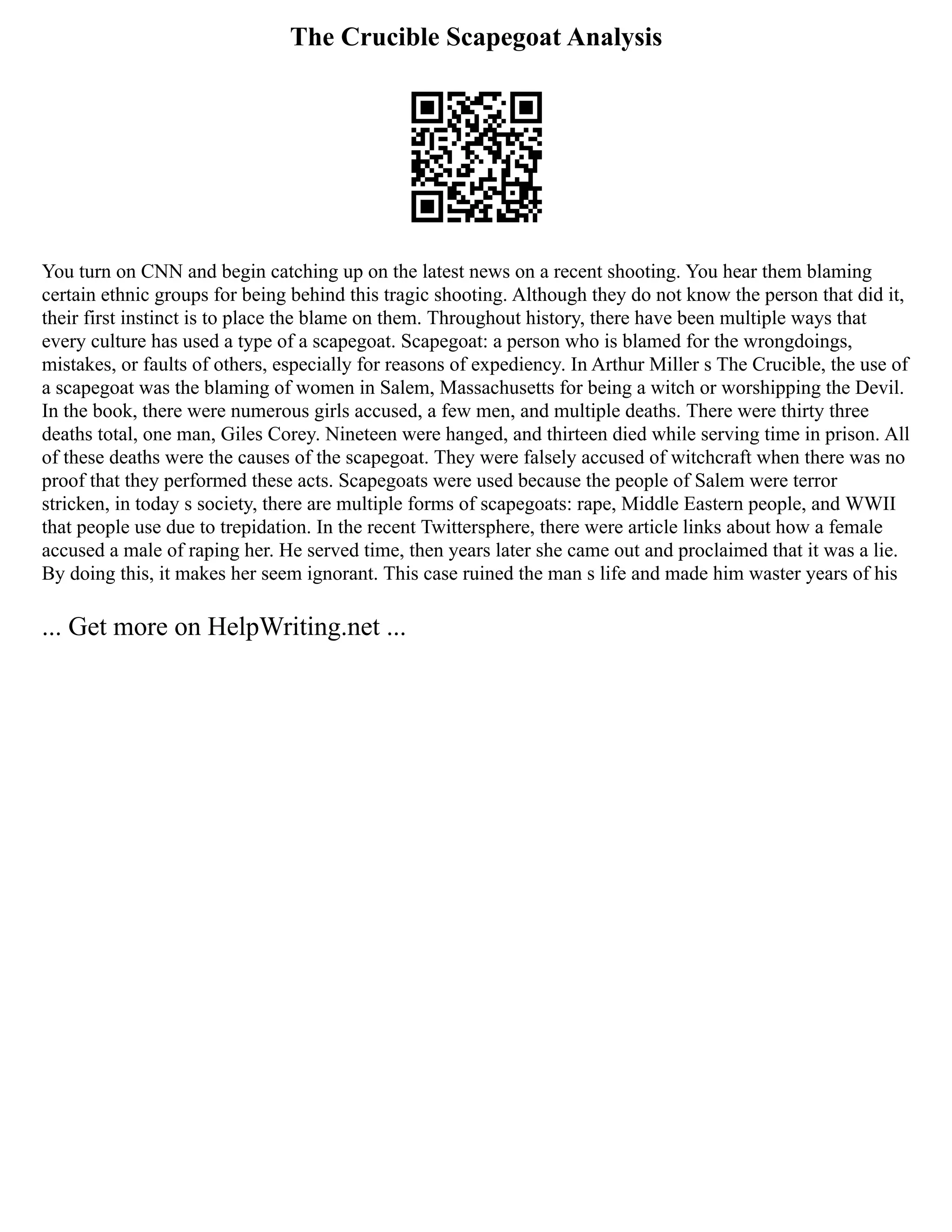 The Crucible Scapegoat Analysis
You turn on CNN and begin catching up on the latest news on a recent shooting. You hear them blaming
certain ethnic groups for being behind this tragic shooting. Although they do not know the person that did it,
their first instinct is to place the blame on them. Throughout history, there have been multiple ways that
every culture has used a type of a scapegoat. Scapegoat: a person who is blamed for the wrongdoings,
mistakes, or faults of others, especially for reasons of expediency. In Arthur Miller s The Crucible, the use of
a scapegoat was the blaming of women in Salem, Massachusetts for being a witch or worshipping the Devil.
In the book, there were numerous girls accused, a few men, and multiple deaths. There were thirty three
deaths total, one man, Giles Corey. Nineteen were hanged, and thirteen died while serving time in prison. All
of these deaths were the causes of the scapegoat. They were falsely accused of witchcraft when there was no
proof that they performed these acts. Scapegoats were used because the people of Salem were terror
stricken, in today s society, there are multiple forms of scapegoats: rape, Middle Eastern people, and WWII
that people use due to trepidation. In the recent Twittersphere, there were article links about how a female
accused a male of raping her. He served time, then years later she came out and proclaimed that it was a lie.
By doing this, it makes her seem ignorant. This case ruined the man s life and made him waster years of his
... Get more on HelpWriting.net ...
 