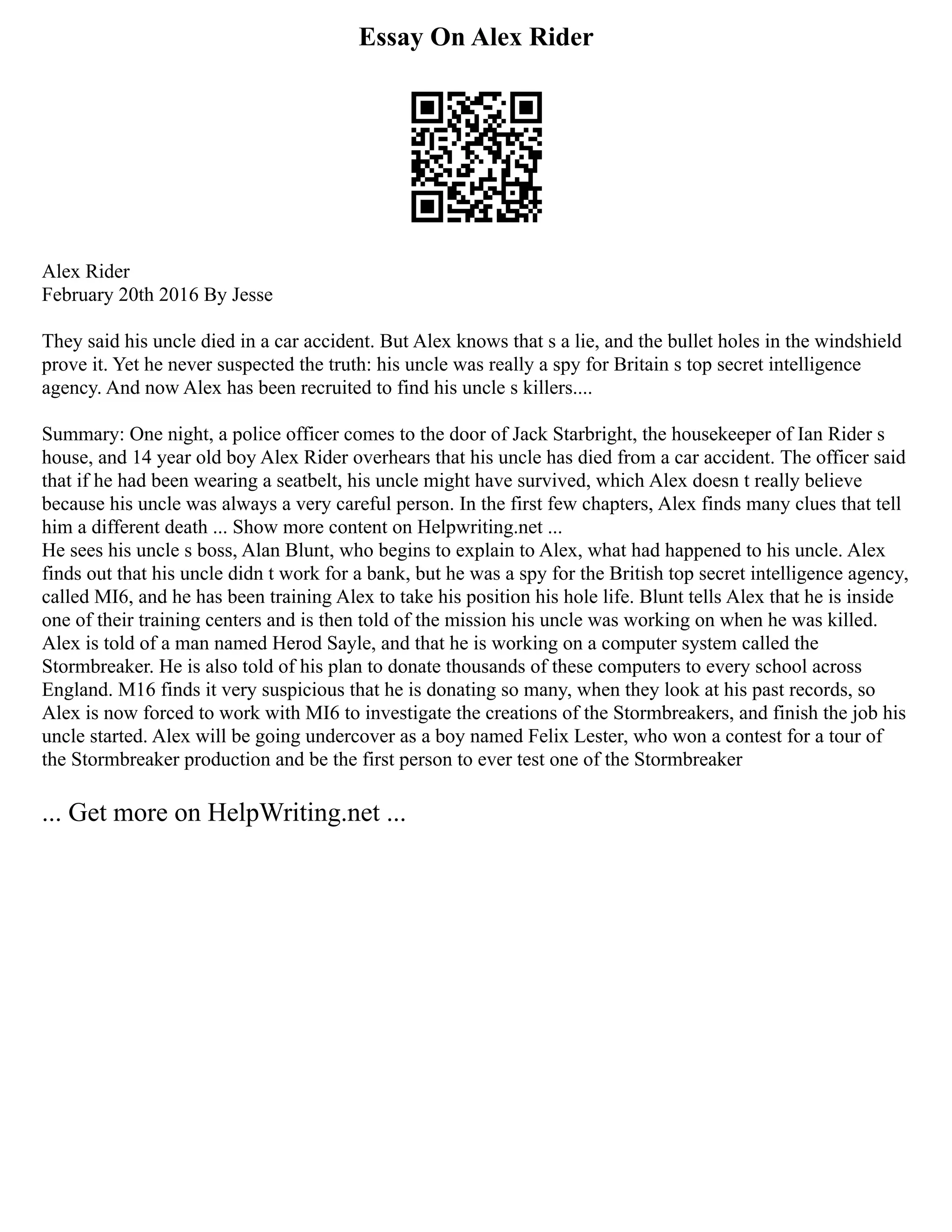 Essay On Alex Rider
Alex Rider
February 20th 2016 By Jesse
They said his uncle died in a car accident. But Alex knows that s a lie, and the bullet holes in the windshield
prove it. Yet he never suspected the truth: his uncle was really a spy for Britain s top secret intelligence
agency. And now Alex has been recruited to find his uncle s killers....
Summary: One night, a police officer comes to the door of Jack Starbright, the housekeeper of Ian Rider s
house, and 14 year old boy Alex Rider overhears that his uncle has died from a car accident. The officer said
that if he had been wearing a seatbelt, his uncle might have survived, which Alex doesn t really believe
because his uncle was always a very careful person. In the first few chapters, Alex finds many clues that tell
him a different death ... Show more content on Helpwriting.net ...
He sees his uncle s boss, Alan Blunt, who begins to explain to Alex, what had happened to his uncle. Alex
finds out that his uncle didn t work for a bank, but he was a spy for the British top secret intelligence agency,
called MI6, and he has been training Alex to take his position his hole life. Blunt tells Alex that he is inside
one of their training centers and is then told of the mission his uncle was working on when he was killed.
Alex is told of a man named Herod Sayle, and that he is working on a computer system called the
Stormbreaker. He is also told of his plan to donate thousands of these computers to every school across
England. M16 finds it very suspicious that he is donating so many, when they look at his past records, so
Alex is now forced to work with MI6 to investigate the creations of the Stormbreakers, and finish the job his
uncle started. Alex will be going undercover as a boy named Felix Lester, who won a contest for a tour of
the Stormbreaker production and be the first person to ever test one of the Stormbreaker
... Get more on HelpWriting.net ...
 