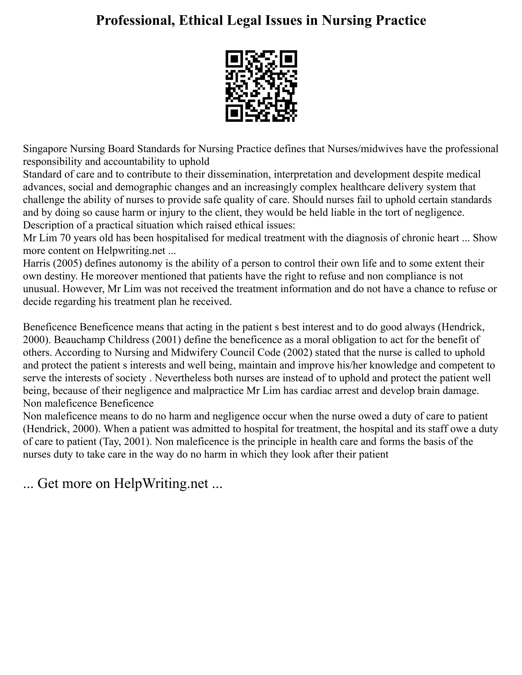Professional, Ethical Legal Issues in Nursing Practice
Singapore Nursing Board Standards for Nursing Practice defines that Nurses/midwives have the professional
responsibility and accountability to uphold
Standard of care and to contribute to their dissemination, interpretation and development despite medical
advances, social and demographic changes and an increasingly complex healthcare delivery system that
challenge the ability of nurses to provide safe quality of care. Should nurses fail to uphold certain standards
and by doing so cause harm or injury to the client, they would be held liable in the tort of negligence.
Description of a practical situation which raised ethical issues:
Mr Lim 70 years old has been hospitalised for medical treatment with the diagnosis of chronic heart ... Show
more content on Helpwriting.net ...
Harris (2005) defines autonomy is the ability of a person to control their own life and to some extent their
own destiny. He moreover mentioned that patients have the right to refuse and non compliance is not
unusual. However, Mr Lim was not received the treatment information and do not have a chance to refuse or
decide regarding his treatment plan he received.
Beneficence Beneficence means that acting in the patient s best interest and to do good always (Hendrick,
2000). Beauchamp Childress (2001) define the beneficence as a moral obligation to act for the benefit of
others. According to Nursing and Midwifery Council Code (2002) stated that the nurse is called to uphold
and protect the patient s interests and well being, maintain and improve his/her knowledge and competent to
serve the interests of society . Nevertheless both nurses are instead of to uphold and protect the patient well
being, because of their negligence and malpractice Mr Lim has cardiac arrest and develop brain damage.
Non maleficence Beneficence
Non maleficence means to do no harm and negligence occur when the nurse owed a duty of care to patient
(Hendrick, 2000). When a patient was admitted to hospital for treatment, the hospital and its staff owe a duty
of care to patient (Tay, 2001). Non maleficence is the principle in health care and forms the basis of the
nurses duty to take care in the way do no harm in which they look after their patient
... Get more on HelpWriting.net ...
 