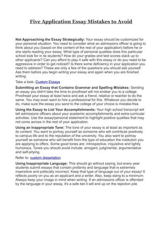 Five Application Essay Mistakes to Avoid


Not Approaching the Essay Strategically: Your essay should be customized for
your personal situation. You need to consider what an admissions officer is going to
think about you (based on the content of the rest of your application) before he or
she starts reading your essay. What type of personal qualities does this particular
school look for in its students? How do your grades and test scores stack up to
other applicants? Can you afford to play it safe with this essay or do you need to be
aggressive in order to get noticed? Is there some deficiency in your application you
need to address? These are only a few of the questions you should ask yourself.
Ask them before you begin writing your essay and again when you are finished
writing.
Take a look- Custom Essays
Submitting an Essay that Contains Grammar and Spelling Mistakes: Sending
an essay you didn't take the time to proofread will not endear you to a college.
Proofread your essay at least twice and ask a friend, relative or teacher to do the
same. You may even want to hire a professional for this. Whatever you decide to
do, make sure the essay you send to the college of your choice is mistake-free.
Using the Essay to List Your Accomplishments: Your high school transcript will
tell admissions officers about your academic accomplishments and extra-curricular
activities. Use the essay/personal statement to highlight positive qualities that may
not come across in the rest of your application.
Using an Inappropriate Tone: The tone of your essay is at least as important as
its content. You want to portray yourself as someone who will contribute positively
to campus life and to the reputation of the university. You also want to portray
yourself as someone who will benefit from the type of education the institution you
are applying to offers. Some good tones are: introspective, inquisitive and lightly
humorous. Tones you should avoid include: arrogant, judgmental, argumentative
and self-pitying.
Refer to- custom dissertation
Using Inappropriate Language: This should go without saying, but every year
students submit essays that contain profanity and language that is extremely
insensitive and politically incorrect. Keep that type of language out of your essay! It
reflects poorly on you as an applicant and a writer. Also, keep slang to a minimum.
Always keep your image in mind when writing. If an admissions officer is offended
by the language in your essay, it's a safe bet it will end up on the rejection pile.
 