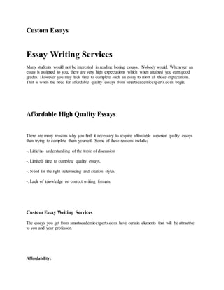 Custom Essays
Essay Writing Services
Many students would not be interested in reading boring essays. Nobody would. Whenever an
essay is assigned to you, there are very high expectations which when attained you earn good
grades. However you may lack time to complete such an essay to meet all those expectations.
That is when the need for affordable quality essays from smartacademicexperts.com begin.
Affordable High Quality Essays
There are many reasons why you find it necessary to acquire affordable superior quality essays
than trying to complete them yourself. Some of these reasons include;
-. Little/no understanding of the topic of discussion
-. Limited time to complete quality essays.
-. Need for the right referencing and citation styles.
-. Lack of knowledge on correct writing formats.
Custom Essay Writing Services
The essays you get from smartacademicexperts.com have certain elements that will be attractive
to you and your professor.
Affordability:
 