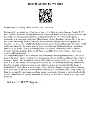 Rules In Anthem By Ayn Rand
Beyond Anthem s Society s Rules, Controls, and Boundaries
In the critically acclaimed novel, Anthem, written by Ayn Rand, the main character, Equality 7 2521,
faces countless difficulties throughout the course of the book. In this dystopian society created by Ayn
Rand, there are numerous rules, controls, and boundaries that are set by leaders of Equality s
community to keep the peace in the city. These alleged rules are Equality s main conflict in the novel,
due to his vast curiosity. Each of these rules have a reason for existence and have a purpose in
Equality s society. At the end of the book, the society Equality dreams of building with Liberty would
not include these rules for several reasons. Some reasons include that Equality doesn t want We to
exist like it did before, Equality wants to promote individuality, and Equality wants to promote
freedom. Foremost, Equality doesn t want We to be used like it was in his former ... Show more
content on Helpwriting.net ...
The fortune of my spirit is not to be blown into coins of brass and flung to the winds as alms for the
poor of the spirit. I guard my treasures: my thought, my will, my freedom. And the greatest of these is
freedom. (Rand 95 96). He also states that he will build a new society that is better than the one he
lived in in the past. In this new society, he will demote We , and promote individuality and freedom.
Equality was not a real person, but he solved real problems that we may face in the far future. 1
Corinthians 13:7 states Love bears all things, believes all things, hopes all things, endures all things.
Love never ends. In Anthem, Equality made love endure on. He created love in a society that had no
hope to encounter love ever again. Ayn Rand was an exceptional writer, and in writing this book, she
created a world in which Equality would one day destroy, but will forever live on in the pages of the
books we
... Get more on HelpWriting.net ...
 