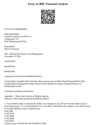 Essay on BBC Financial Analysis
University of Bedfordshire
Individual Report
Financial Analysis (AAF001 6)
Assignment 1 B
Prof. Mohammed El Daly
Prepared by
Moin Ul Haq Jan
Msc. International business and Management
November 13 2010
CONTENTS
Introduction
Background
Analysing Financial and Profitability Ratios
Current Ratio Liquidity Ratio Solvency Ratio Assets turnover Ratio Profit Margin Debtor Days
Creditor Days Gearing Ratio Stock Turnover Ratio Return on Capital Employed Return on
Shareholders Funds
Conclusion and Recommendation
Appendix ... Show more content on Helpwriting.net ...
Analysis of the Financial and the Profitability Ratios
1. Current Ratio helps us measure the ability of a company to pay off its short term debts using its
most liquid assets. 1.5 is the benchmark. If it s less than 1 that means the company is not able to meet
its current liabilities using its liquid assets.
In th GBP
31/03/2010
31/03/2009
31/03/2008
31/03/2007
Current assets 278,200 326,100 348,200 217,000
 