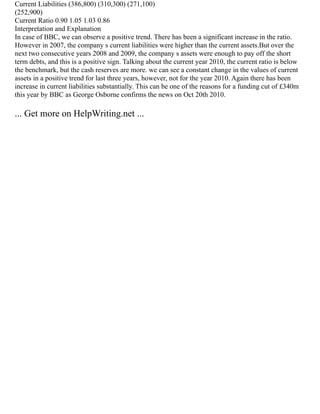 Current Liabilities (386,800) (310,300) (271,100)
(252,900)
Current Ratio 0.90 1.05 1.03 0.86
Interpretation and Explanation
In case of BBC, we can observe a positive trend. There has been a significant increase in the ratio.
However in 2007, the company s current liabilities were higher than the current assets.But over the
next two consecutive years 2008 and 2009, the company s assets were enough to pay off the short
term debts, and this is a positive sign. Talking about the current year 2010, the current ratio is below
the benchmark, but the cash reserves are more. we can see a constant change in the values of current
assets in a positive trend for last three years, however, not for the year 2010. Again there has been
increase in current liabilities substantially. This can be one of the reasons for a funding cut of £340m
this year by BBC as George Osborne confirms the news on Oct 20th 2010.
... Get more on HelpWriting.net ...
 