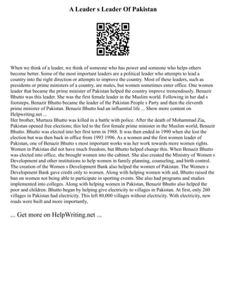 A Leader s Leader Of Pakistan
When we think of a leader, we think of someone who has power and someone who helps others
become better. Some of the most important leaders are a political leader who attempts to lead a
country into the right direction or attempts to improve the country. Most of these leaders, such as
presidents or prime ministers of a country, are males, but women sometimes enter office. One women
leader that became the prime minister of Pakistan helped the country improve tremendously. Benazir
Bhutto was this leader. She was the first female leader in the Muslim world. Following in her dad s
footsteps, Benazir Bhutto became the leader of the Pakistan People s Party and then the eleventh
prime minister of Pakistan. Benazir Bhutto had an influential life ... Show more content on
Helpwriting.net ...
Her brother, Murtaza Bhutto was killed in a battle with police. After the death of Mohammad Zia,
Pakistan opened free elections; this led to the first female prime minister in the Muslim world, Benazir
Bhutto. Bhutto was elected into her first term in 1988. It was then ended in 1990 when she lost the
election but was then back in office from 1993 1996. As a women and the first women leader of
Pakistan, one of Benazir Bhutto s most important works was her work towards more women rights.
Women in Pakistan did not have much freedom, but Bhutto helped change this. When Benazir Bhutto
was elected into office, she brought women into the cabinet. She also created the Ministry of Women s
Development and other institutions to help women in family planning, counseling, and birth control.
The creation of the Women s Development Bank also helped the women of Pakistan. The Women s
Development Bank gave credit only to women. Along with helping women with aid, Bhutto raised the
ban on women not being able to participate in sporting events. She also had programs and studies
implemented into colleges. Along with helping women in Pakistan, Benazir Bhutto also helped the
poor and children. Bhutto began by helping give electricity to villages in Pakistan. At first, only 260
villages in Pakistan had electricity. This left 80,000 villages without electricity. With electricity, new
roads were built and more importantly,
... Get more on HelpWriting.net ...
 