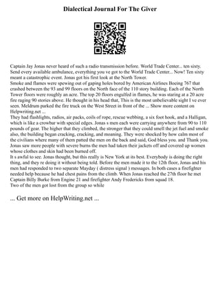 Dialectical Journal For The Giver
Captain Jay Jonas never heard of such a radio transmission before. World Trade Center... ten sixty.
Send every available ambulance, everything you ve got to the World Trade Center... Now! Ten sixty
meant a catastrophic event. Jonas got his first look at the North Tower.
Smoke and flames were spewing out of gaping holes bored by American Airlines Boeing 767 that
crashed between the 93 and 99 floors on the North face of the 110 story building. Each of the North
Tower floors were roughly an acre. The top 20 floors engulfed in flames, he was staring at a 20 acre
fire raging 90 stories above. He thought in his head that, This is the most unbelievable sight I ve ever
seen. Meldrum parked the fire truck on the West Street in front of the ... Show more content on
Helpwriting.net ...
They had flashlights, radios, air packs, coils of rope, rescue webbing, a six foot hook, and a Halligan,
which is like a crowbar with special edges. Jonas s men each were carrying anywhere from 90 to 110
pounds of gear. The higher that they climbed, the stronger that they could smell the jet fuel and smoke
also, the building began cracking, cracking, and moaning. They were shocked by how calm most of
the civilians where many of them patted the men on the back and said, God bless you. and Thank you.
Jonas saw more people with severe burns the men had taken their jackets off and covered up women
whose clothes and skin had been burned off.
It s awful to see. Jonas thought, but this really is New York at its best. Everybody is doing the right
thing, and they re doing it without being told. Before the men made it to the 12th floor, Jonas and his
men had responded to two separate Mayday ( distress signal ) messages. In both cases a firefighter
needed help because he had chest pains from the climb. When Jonas reached the 27th floor he met
Captain Billy Burke from Engine 21 and firefighter Andy Fredericks from squad 18.
Two of the men got lost from the group so while
... Get more on HelpWriting.net ...
 