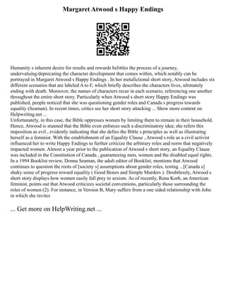 Margaret Atwood s Happy Endings
Humanity s inherent desire for results and rewards belittles the process of a journey,
undervaluing/deprecating the character development that comes within, which notably can be
portrayed in Margaret Atwood s Happy Endings . In her metafictional short story, Atwood includes six
different scenarios that are labeled A to F, which briefly describes the characters lives, ultimately
ending with death. Moreover, the names of characters recur in each scenario, referencing one another
throughout the entire short story. Particularly when Atwood s short story Happy Endings was
published, people noticed that she was questioning gender roles and Canada s progress towards
equality (Seaman). In recent times, critics see her short story attacking ... Show more content on
Helpwriting.net ...
Unfortunately, in this case, the Bible oppresses women by limiting them to remain in their household.
Hence, Atwood is stunned that the Bible even enforces such a discriminatory idea; she refers this
imposition as evil , evidently indicating that she defies the Bible s principles as well as illustrating
herself as a feminist. With the establishment of an Equality Clause , Atwood s role as a civil activist
influenced her to write Happy Endings to further criticize the arbitrary roles and norm that negatively
impacted women. Almost a year prior to the publication of Atwood s short story, an Equality Clause
was included in the Constitution of Canada , guaranteeing men, women and the disabled equal rights.
In a 1994 Booklist review, Donna Seaman, the adult editor of Booklist, mentions that Atwood
continues to question the roots of [society s] assumptions about gender roles, testing ...[Canada s]
shaky sense of progress toward equality ( Good Bones and Simple Murders ). Doubtlessly, Atwood s
short story displays how women easily fall prey to sexism. As of recently, Rena Korb, an American
feminist, points out that Atwood criticizes societal conventions, particularly those surrounding the
roles of women (2). For instance, in Version B, Mary suffers from a one sided relationship with John
in which she invites
... Get more on HelpWriting.net ...
 