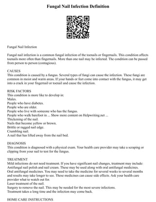 Fungal Nail Infection Definition
Fungal Nail Infection
Fungal nail infection is a common fungal infection of the toenails or fingernails. This condition affects
toenails more often than fingernails. More than one nail may be infected. The condition can be passed
from person to person (contagious).
CAUSES
This condition is caused by a fungus. Several types of fungi can cause the infection. These fungi are
common in moist and warm areas. If your hands or feet come into contact with the fungus, it may get
into a crack in your fingernail or toenail and cause the infection.
RISK FACTORS
This condition is more like to develop in:
Males.
People who have diabetes.
People who are older.
People who live with someone who has the fungus.
People who walk barefoot in ... Show more content on Helpwriting.net ...
Thickening of the nail.
Nails that become yellow or brown.
Brittle or ragged nail edge.
Crumbling nail.
A nail that has lifted away from the nail bed.
DIAGNOSIS
This condition is diagnosed with a physical exam. Your health care provider may take a scraping or
clipping from your nail to test for the fungus.
TREATMENT
Mild infections do not need treatment. If you have significant nail changes, treatment may include:
Antifungal nail polish and nail cream. These may be used along with oral antifungal medicines.
Oral antifungal medicines. You may need to take the medicine for several weeks to several months
and results may take longer to see. These medicines can cause side effects. Ask your health care
provider what to watch out for.
Laser treatment of the nail.
Surgery to remove the nail. This may be needed for the most severe infections.
Treatment takes a long time and the infection may come back.
HOME CARE INSTRUCTIONS
 