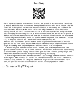 Love Song
One of my favorite movies is The Fault in Our Stars . It is a movie of star crossed love, complicated
by tragedy. Both of the main characters are battling cancer and one of them dies at the end. They fall
in love and travel together. The characters are both vulnerable, in need of help and love and at the
same time, brave. Likewise, Carol Muske Dukes Love Song is about how love is complicated,
wanting; it needs and care. At the same time love can be brave and unpredictable. The poem shows
how challenging and demanding love can be. Love came from a need that was met by the speaker. In
both the movie and the poem love does not work out. In the movie, a character dies, and in the poem,
love does not guarantee anything either. Just because / I raised it by touch, does not mean it / follows
(7 9). In the poem, love does not ... Show more content on Helpwriting.net ...
A tin bird is not a real bird but the love pecks at the tin image of/a faceless bird (9 10). While the
speaker is real and cares for the bird; the bird connects with a false image. People sometimes love an
image, or what they think someone represents but do not connect to an actual person.
The mood of the poem is sad and the tone is dark. The bird, love, is in danger from others. The
sparrow seems vulnerable and lost. It cannot help itself. The end of the poem describes love as hungry,
as faceless and the sparrow singing, famished in the speaker s hand. These are gloomy images. The
author of the poem s husband died. Her poem shows yearning and longing.
The poem uses personification to describe love as bird. Love is hungry, stubborn because it refuses to
fly and it pecks at the tin image of a faceless bird. The speaker also says that love is a camera in a
doorway, a script, and a tin bird. The poem is filled with images that let us know that love can be
aloof, not quite real and sometimes unresponsive. Love is challenging and even hard to
... Get more on HelpWriting.net ...
 