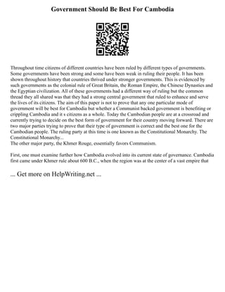 Government Should Be Best For Cambodia
Throughout time citizens of different countries have been ruled by different types of governments.
Some governments have been strong and some have been weak in ruling their people. It has been
shown throughout history that countries thrived under stronger governments. This is evidenced by
such governments as the colonial rule of Great Britain, the Roman Empire, the Chinese Dynasties and
the Egyptian civilization. All of these governments had a different way of ruling but the common
thread they all shared was that they had a strong central government that ruled to enhance and serve
the lives of its citizens. The aim of this paper is not to prove that any one particular mode of
government will be best for Cambodia but whether a Communist backed government is benefiting or
crippling Cambodia and it s citizens as a whole. Today the Cambodian people are at a crossroad and
currently trying to decide on the best form of government for their country moving forward. There are
two major parties trying to prove that their type of government is correct and the best one for the
Cambodian people. The ruling party at this time is one known as the Constitutional Monarchy. The
Constitutional Monarchy...
The other major party, the Khmer Rouge, essentially favors Communism.
First, one must examine further how Cambodia evolved into its current state of governance. Cambodia
first came under Khmer rule about 600 B.C., when the region was at the center of a vast empire that
... Get more on HelpWriting.net ...
 