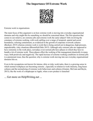 The Importance Of Extreme Work
Extreme work in organisations
The main focus of this argument is on how extreme work is moving into everyday organisational
domains and why might this be something we should be concerned about. The first question that
comes to our mind is; are extreme jobs and extreme work the same subject? Jobs involving the
constancy of extreme working, with work spilling over a range of temporal, spatial and social
boundaries, refusing containment, as evidenced in the growth of corporate overwork cultures
(Bozkurt, 2015) whereas extreme work is work that is being carried out in dangerous, high pressure,
unpredictable, risky situations (Bloomfield Dale 2015). Although only extreme jobs are supposed to
have extremity in the work place, nowadays even normal jobs have phases in which they have to
handle a lot of extreme work. These phases effect the working of the management drastically in many
ways, both positively and negatively. The rapid increase of extreme working conditions in normal jobs
is a paramount issue, thus the question; why is extreme work moving into our everyday organisational
domains hits us.
Even in the occupations not known for intense, dirty or risky work tasks, there is a growing sense in
which normal workplaces are becoming extreme , especially in relation to work intensity, long hours
cultures and the normalizing of extreme work behaviours and cultures (Granter, McCann and Boyle,
2015); like the work of a shopkeeper at Apple, when a new product is launched
... Get more on HelpWriting.net ...
 
