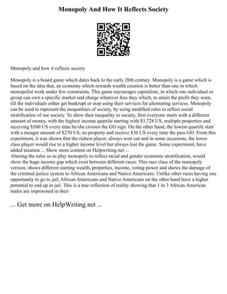 Monopoly And How It Reflects Society
Monopoly and how it reflects society
Monopoly is a board game which dates back to the early 20th century. Monopoly is a game which is
based on the idea that, an economy which rewards wealth creation is better than one in which
monopolist work under few constraints. This game encourages capitalism, in which one individual or
group can own a specific market and charge whatever fees they which, to attain the profit they want,
till the individuals either get bankrupt or stop using their services for alternating services. Monopoly
can be used to represent the inequalities of society, by using modified rules to reflect social
stratification of our society. To show then inequality in society, first everyone starts with a different
amount of money, with the highest income quartile starting with $3,728 US, multiple properties and
receiving $500 US every time he/she crosses the GO sign. On the other hand, the lowest quartile start
with a meager amount of $270 US, no property and receive $36 US every time the pass GO. From this
experiment, it was shown that the richest player, always won out and in some occasions, the lower
class player would rise to a higher income level but always lost the game. Some experiment, have
added taxation ... Show more content on Helpwriting.net ...
Altering the rules so as play monopoly to reflect racial and gender economic stratification, would
show the huge income gap which exist between different races. This race class of the monopoly
version, shows different starting wealth, properties, income, voting power and shows the damage of
the criminal justice system to African Americans and Native Americans. Unlike other races having one
opportunity to go to jail, African Americans and Native Americans on the other hand have a higher
potential to end up in jail. This is a true reflection of reality showing that 1 in 3 African American
males are imprisoned in their
... Get more on HelpWriting.net ...
 