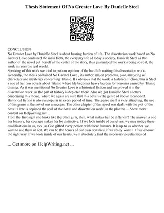 Thesis Statement Of No Greater Love By Danielle Steel
CONCLUSION
No Greater Love by Danielle Steel is about bearing burden of life. The dissertation work based on No
Greater Love contained the main facts, the everyday life of today s society. Danielle Steel as the
author of the novel put herself at the center of the story, thus guaranteed the work s being so real, the
work mirrors the real world.
Speaking of this work we tried to put our opinion of the hard life writing this dissertation work.
Generally, the thesis contained No Greater Love , its author, major problems, plot, analyzing of
characters and mysteries concerning Titanic. It s obvious that the work is historical fiction, this is Steel
s one of her two novels about Titanic where life becomes heavy burden for heroines caused by Titanic
disaster. As it was mentioned No Greater Love is a historical fiction and we proved it in the
dissertation work, as the part of history is depicted there. Also we got Danielle Steel s letters
concerning this theme, where we again are sure that this novel is the genre of above mentioned.
Historical fiction is always popular in every period of time. The genre itself is very attracting, the use
of this genre in the novel was a success. The other chapter of the novel was dealt with the plot of the
novel. Here is depicted the soul of the novel and dissertation work, in the plot the ... Show more
content on Helpwriting.net ...
From the first sight she looks like the other girls, then, what makes her be different? The answer is one
her bravery, her courage makes her be distinctive. If we look inside of ourselves, we may notice these
qualifications in us, too , as God gifted every person with these features. It is up to us whether we
want to use them or not. We can be the heroes of our own destinies, if we really want it. If we choose
the right way, if we look inside of our hearts, we ll absolutely find the necessary peculiarities of
... Get more on HelpWriting.net ...
 