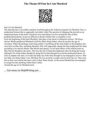 The Theme Of Fate In I Am Mordred
Fate in I Am Mordred
The idea that fate is inevitable manifests itself throughout the Arthurian legend I am Mordred. Fate s a
predestined fortune that is supposedly inevitable. (fate) The question of changing fate prevails as an
underlying theme in the book. Characters lives and choices revolve around the idea of their
predetermined destiny. It proves difficult to decide whether fate is escapable or not.
From the beginning of the book Mordred s fate plays a key factor in characters actions. The king s
advisor Merlin prophesied Mordred to kill his father, King Arthur, when he reaches the age of
seventeen. When the prologue starts King Arthur s sacrificing all the male babies in the kingdom who
were born on May Day, including Mordred. This will supposedly change the fate prophesized for them
according to his advisor Merlin. But Merlin had spoken: Let all male babies of the nobility born on
May Day be brought to the shore. That was the sort of thing that happened when the King did wrong
(Springer Vii). King Arthur thought by doing this he had managed to avoid his predestined doom. As
soon as chapter one starts, it reveals one baby out of the forty brought to sea managed to survive. That
one baby was King Arthur s son, Mordred. He was saved by a couple who lived by the sea. They raise
him as their own and he becomes a part of their fisher family. At this point Mordred has not managed
to escape his fate and King Arthur hasn t either.
Around the age of six Mordred meets
... Get more on HelpWriting.net ...
 