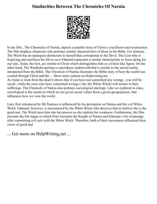 Similarities Between The Chronicles Of Narnia
In the film , The Chronicles of Narnia, depicts a parallel story of Christ s crucifixion and resurrection.
The film displays characters who portrays similar characteristics of those in the Bible. For instance ,
The Witch has an analogous distinction to herself that corresponds to the Devil. The Lion who is
forgiving and sacrifices his life to save Edmund represents a similar characteristic to Jesus dying for
our sins. Aslan, the lion, act similar to Christ which distinguishes him as a Christ like figure. On the
other hand, The Wardrobe portrays a sacredness underworld that is similar to the sacred reality
interpreted from the Bible. The Chronicle of Narnia illustrates the Bible story of how the world was
created through Christ and the ... Show more content on Helpwriting.net ...
As Aslan is risen from the dead it shows that if you have not committed any wrongs , you will be
saved , while the ones who have committed wrongs ( like the White Witch) will torture in their
sufferings. The Chronicle of Narnia also portrays sociological ideology. Like we explored in class,
sociological is the means to which we are given social values from a given group/person, that
influences how we view the world.
Lucy first introduced by Mr.Tumnus is influenced by his perception on Narnia and the evil White
Witch. Edmund, however, is encountered by the White Witch who deceives him to believe she is the
good one. The Witch lures him into her powers as she exploits his weakness. Furthermore, the film
presents the life stages in which Peter becomes the Knight of Narnia and Edmund s rite of passage
after committing evil acts with the White Witch. Therefore, both of their encounters influenced their
views of good and
... Get more on HelpWriting.net ...
 