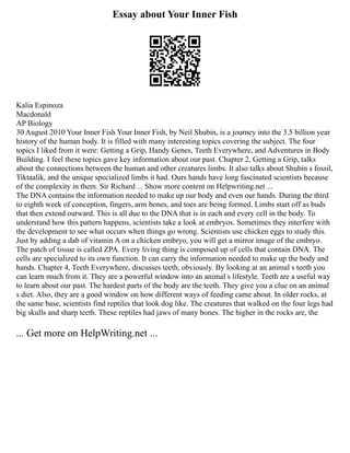 Essay about Your Inner Fish
Kalia Espinoza
Macdonald
AP Biology
30 August 2010 Your Inner Fish Your Inner Fish, by Neil Shubin, is a journey into the 3.5 billion year
history of the human body. It is filled with many interesting topics covering the subject. The four
topics I liked from it were: Getting a Grip, Handy Genes, Teeth Everywhere, and Adventures in Body
Building. I feel these topics gave key information about our past. Chapter 2, Getting a Grip, talks
about the connections between the human and other creatures limbs. It also talks about Shubin s fossil,
Tiktaalik, and the unique specialized limbs it had. Ours hands have long fascinated scientists because
of the complexity in them. Sir Richard ... Show more content on Helpwriting.net ...
The DNA contains the information needed to make up our body and even our hands. During the third
to eighth week of conception, fingers, arm bones, and toes are being formed. Limbs start off as buds
that then extend outward. This is all due to the DNA that is in each and every cell in the body. To
understand how this pattern happens, scientists take a look at embryos. Sometimes they interfere with
the development to see what occurs when things go wrong. Scientists use chicken eggs to study this.
Just by adding a dab of vitamin A on a chicken embryo, you will get a mirror image of the embryo.
The patch of tissue is called ZPA. Every living thing is composed up of cells that contain DNA. The
cells are specialized to its own function. It can carry the information needed to make up the body and
hands. Chapter 4, Teeth Everywhere, discusses teeth, obviously. By looking at an animal s teeth you
can learn much from it. They are a powerful window into an animal s lifestyle. Teeth are a useful way
to learn about our past. The hardest parts of the body are the teeth. They give you a clue on an animal
s diet. Also, they are a good window on how different ways of feeding came about. In older rocks, at
the same base, scientists find reptiles that look dog like. The creatures that walked on the four legs had
big skulls and sharp teeth. These reptiles had jaws of many bones. The higher in the rocks are, the
... Get more on HelpWriting.net ...
 