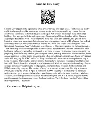 Sentinel City Essay
Sentinel City appears to be a primarily urban area with very little open space. The houses are mostly
multi family complexes like apartments, condos, senior and independent living centers, that are
constructed from brick. Industrial Heights and Casper Park District have older, more dilapidated
buildings that were probably factories years ago. Trash and graffiti are abundant within this area.
Nightingale Square and Acer Tech Center have more well taken care of lawns, less graffiti, more
historical places, and sophisticated dinning and shopping options. Industrial Heights and Casper Park
District rely more on public transportation like the bus. Nicer cars can be seen throughout these
Nightingale Square and Acer Tech Center, as well as gas ... Show more content on Helpwriting.net ...
The Community Health Center provides a service called Better Health Clinic that can enhance adult
health and wellness by providing contraceptive services, pregnancy testing and counseling, achieving
pregnancy, basic infertility services, preconception health, sexually transmitted disease services, breast
cancer screening, cervical cancer screening, and other preventative health services. Social services can
assist with applying for W.I.C. and ACA. They can also render assistance with adoption and stay at
home programs. The homeless and low income families have numerous resources available like the
Interfaith Church that offers a Soup Kitchen Supplemental Nutrition program that is made up of these
sources: commodity supplemental food program, emergency food program, food assistance, and
USDA commodity program. The number of soup kitchen meals served peaked in July to just over
50,000, and were the lowest in April at just under 40,000. Majority of their clientele is homeless
adults. Another good resource is Social services that can assist with charitable healthcare, Medicare,
Medicaid, and the Supplemental Nutrition Assistance Program or S.N.A.P. These programs help to
provide access to health care and proper food and nutrition. The Affordable Housing Project offers
studio apartments, 1 bedroom
... Get more on HelpWriting.net ...
 