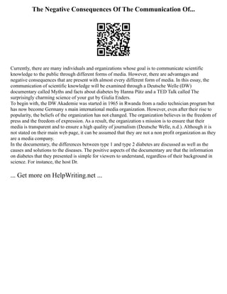 The Negative Consequences Of The Communication Of...
Currently, there are many individuals and organizations whose goal is to communicate scientific
knowledge to the public through different forms of media. However, there are advantages and
negative consequences that are present with almost every different form of media. In this essay, the
communication of scientific knowledge will be examined through a Deutsche Welle (DW)
documentary called Myths and facts about diabetes by Hanna Pütz and a TED Talk called The
surprisingly charming science of your gut by Giulia Enders.
To begin with, the DW Akademie was started in 1965 in Rwanda from a radio technician program but
has now become Germany s main international media organization. However, even after their rise to
popularity, the beliefs of the organization has not changed. The organization believes in the freedom of
press and the freedom of expression. As a result, the organization s mission is to ensure that their
media is transparent and to ensure a high quality of journalism (Deutsche Welle, n.d.). Although it is
not stated on their main web page, it can be assumed that they are not a non profit organization as they
are a media company.
In the documentary, the differences between type 1 and type 2 diabetes are discussed as well as the
causes and solutions to the diseases. The positive aspects of the documentary are that the information
on diabetes that they presented is simple for viewers to understand, regardless of their background in
science. For instance, the host Dr.
... Get more on HelpWriting.net ...
 