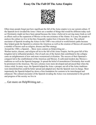 Essay On The Fall Of The Aztec Empire
Often times people forget just how significant the fall of the Aztec empire is to our current culture. If
the Spanish never invaded the Aztec s there are a number of things that would be different today such
as Christianity might not have been spread because the Aztec s believed in serving many Gods as well
as effects such as the expansion of Mexico or the non existence of the Alamo. It is easy for people to
analyze the culture we live in but they frequently neglect how it became this way. The cultural
encounter of Spanish invading the Aztecs in the 1500 s was critical to world historic paths because
they helped guide the Spanish to colonize the Americas as well as the creation of Mexico all caused by
a number of factors such as religion, disease and War strategy.
Around the 1500 s a Spanish ... Show more content on Helpwriting.net ...
Warfare tactics, disease, and religion all let to the fall of the Aztec Empire, but the great fall of this
kingdom led to influential products. Out of each one of the factors that contributed to the collapse
came an enlightenment of new and more westernized civilization. The success of their Spaniard s
conquest led to the establishment of the Americas and Mexico. It cultivated modern day Mexico s
traditions as well as the Spanish language. It spread the belief of monotheism Christianity that would
be prominent in the Americas. The new colonies were more developed and advanced than when the
Aztecs ruled. In many ways, the Spanish helped the Aztec s prosper, not all of the Aztec traditions
were demolished but could be better spread and adapted now that the Spanish were in charge. Most
importantly the Spanish helped lay down a firm foundation for customs to be interchanged and
enhanced. The cultural encounter of the Spanish invading the Aztecs was instrumental to the growth
and progress of the society we live in
... Get more on HelpWriting.net ...
 