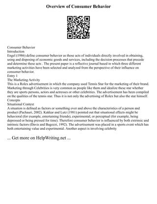 Overview of Consumer Behavior
Consumer Behavior
Introduction
Engel (1986) define consumer behavior as those acts of individuals directly involved in obtaining,
using and disposing of economic goods and services, including the decision processes that precede
and determine these acts . The present paper is a reflective journal based in which three different
marketing activities have been selected and analyzed from the perspective of their influence on
consumer behavior.
Entry 1
The Marketing Activity
This is a Rolex advertisement in which the company used Tennis Star for the marketing of their brand.
Marketing through Celebrities is very common as people like them and idealize these star whether
they are sports persons, actors and actresses or other celebrities. The advertisement has been compiled
on the qualities of the tennis star. Thus it is not only the advertising of Rolex but also the star himself.
Concepts
Situational Context
A situation is defined as factors or something over and above the characteristics of a person and
product (Pachauri, 2002). Kakkar and Lutz (1981) pointed out that situational effects might be
behavioral (for example, entertaining friends), experimental, or perceptual (for example, being
depressed or being pressed for time). Therefore consumer behavior is influenced by both extrinsic and
intrinsic factors (Davis and Bagozzi, 1992). The advertisement was placed in a sports event which has
both entertaining value and experimental. Another aspect is involving celebrity
... Get more on HelpWriting.net ...
 