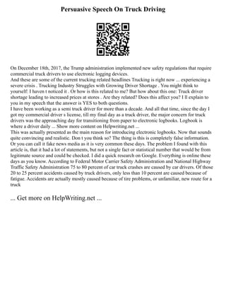 Persuasive Speech On Truck Driving
On December 18th, 2017, the Trump administration implemented new safety regulations that require
commercial truck drivers to use electronic logging devices.
And these are some of the current trucking related headlines Trucking is right now ... experiencing a
severe crisis . Trucking Industry Struggles with Growing Driver Shortage . You might think to
yourself: I haven t noticed it . Or how is this related to me? But how about this one: Truck driver
shortage leading to increased prices at stores . Are they related? Does this affect you? I ll explain to
you in my speech that the answer is YES to both questions.
I have been working as a semi truck driver for more than a decade. And all that time, since the day I
got my commercial driver s license, till my final day as a truck driver, the major concern for truck
drivers was the approaching day for transitioning from paper to electronic logbooks. Logbook is
where a driver daily ... Show more content on Helpwriting.net ...
This was actually presented as the main reason for introducing electronic logbooks. Now that sounds
quite convincing and realistic. Don t you think so? The thing is this is completely false information.
Or you can call it fake news media as it is very common these days. The problem I found with this
article is, that it had a lot of statements, but not a single fact or statistical number that would be from
legitimate source and could be checked. I did a quick research on Google. Everything is online these
days as you know. According to Federal Motor Carrier Safety Administration and National Highway
Traffic Safety Administration 75 to 80 percent of car truck crashes are caused by car drivers. Of those
20 to 25 percent accidents caused by truck drivers, only less than 10 percent are caused because of
fatigue. Accidents are actually mostly caused because of tire problems, or unfamiliar, new route for a
truck
... Get more on HelpWriting.net ...
 
