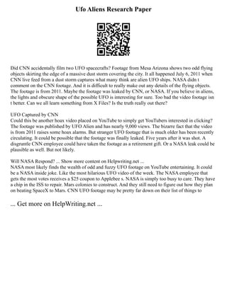 Ufo Aliens Research Paper
Did CNN accidentally film two UFO spacecrafts? Footage from Mesa Arizona shows two odd flying
objects skirting the edge of a massive dust storm covering the city. It all happened July 6, 2011 when
CNN live feed from a dust storm captures what many think are alien UFO ships. NASA didn t
comment on the CNN footage. And it is difficult to really make out any details of the flying objects.
The footage is from 2011. Maybe the footage was leaked by CNN, or NASA. If you believe in aliens,
the lights and obscure shape of the possible UFO is interesting for sure. Too bad the video footage isn
t better. Can we all learn something from X Files? Is the truth really out there?
UFO Captured by CNN
Could this be another hoax video placed on YouTube to simply get YouTubers interested in clicking?
The footage was published by UFO Alien and has nearly 9,000 views. The bizarre fact that the video
is from 2011 raises some hoax alarms. But stranger UFO footage that is much older has been recently
circulating. It could be possible that the footage was finally leaked. Five years after it was shot. A
disgruntle CNN employee could have taken the footage as a retirement gift. Or a NASA leak could be
plausible as well. But not likely.
Will NASA Respond? ... Show more content on Helpwriting.net ...
NASA most likely finds the wealth of odd and fuzzy UFO footage on YouTube entertaining. It could
be a NASA inside joke. Like the most hilarious UFO video of the week. The NASA employee that
gets the most votes receives a $25 coupon to Applebee s. NASA is simply too busy to care. They have
a chip in the ISS to repair. Mars colonies to construct. And they still need to figure out how they plan
on beating SpaceX to Mars. CNN UFO footage may be pretty far down on their list of things to
... Get more on HelpWriting.net ...
 