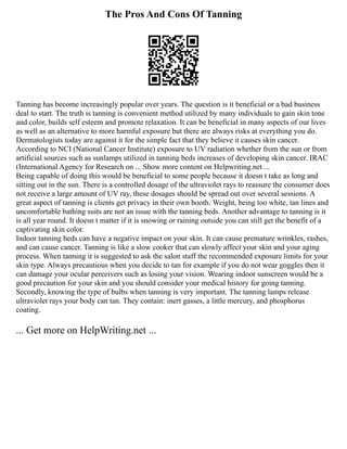 The Pros And Cons Of Tanning
Tanning has become increasingly popular over years. The question is it beneficial or a bad business
deal to start. The truth is tanning is convenient method utilized by many individuals to gain skin tone
and color, builds self esteem and promote relaxation. It can be beneficial in many aspects of our lives
as well as an alternative to more harmful exposure but there are always risks at everything you do.
Dermatologists today are against it for the simple fact that they believe it causes skin cancer.
According to NCI (National Cancer Institute) exposure to UV radiation whether from the sun or from
artificial sources such as sunlamps utilized in tanning beds increases of developing skin cancer. IRAC
(International Agency for Research on ... Show more content on Helpwriting.net ...
Being capable of doing this would be beneficial to some people because it doesn t take as long and
sitting out in the sun. There is a controlled dosage of the ultraviolet rays to reassure the consumer does
not receive a large amount of UV ray, these dosages should be spread out over several sessions. A
great aspect of tanning is clients get privacy in their own booth. Weight, being too white, tan lines and
uncomfortable bathing suits are not an issue with the tanning beds. Another advantage to tanning is it
is all year round. It doesn t matter if it is snowing or raining outside you can still get the benefit of a
captivating skin color.
Indoor tanning beds can have a negative impact on your skin. It can cause premature wrinkles, rashes,
and can cause cancer. Tanning is like a slow cooker that can slowly affect your skin and your aging
process. When tanning it is suggested to ask the salon staff the recommended exposure limits for your
skin type. Always precautious when you decide to tan for example if you do not wear goggles then it
can damage your ocular perceivers such as losing your vision. Wearing indoor sunscreen would be a
good precaution for your skin and you should consider your medical history for going tanning.
Secondly, knowing the type of bulbs when tanning is very important. The tanning lamps release
ultraviolet rays your body can tan. They contain: inert gasses, a little mercury, and phosphorus
coating.
... Get more on HelpWriting.net ...
 