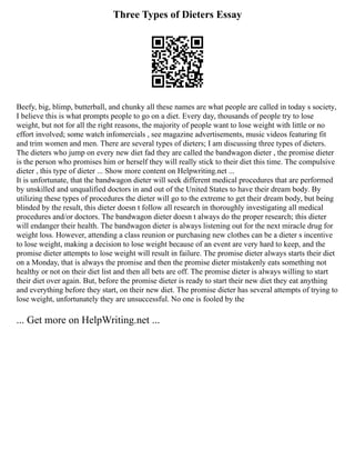 Three Types of Dieters Essay
Beefy, big, blimp, butterball, and chunky all these names are what people are called in today s society,
I believe this is what prompts people to go on a diet. Every day, thousands of people try to lose
weight, but not for all the right reasons, the majority of people want to lose weight with little or no
effort involved; some watch infomercials , see magazine advertisements, music videos featuring fit
and trim women and men. There are several types of dieters; I am discussing three types of dieters.
The dieters who jump on every new diet fad they are called the bandwagon dieter , the promise dieter
is the person who promises him or herself they will really stick to their diet this time. The compulsive
dieter , this type of dieter ... Show more content on Helpwriting.net ...
It is unfortunate, that the bandwagon dieter will seek different medical procedures that are performed
by unskilled and unqualified doctors in and out of the United States to have their dream body. By
utilizing these types of procedures the dieter will go to the extreme to get their dream body, but being
blinded by the result, this dieter doesn t follow all research in thoroughly investigating all medical
procedures and/or doctors. The bandwagon dieter doesn t always do the proper research; this dieter
will endanger their health. The bandwagon dieter is always listening out for the next miracle drug for
weight loss. However, attending a class reunion or purchasing new clothes can be a dieter s incentive
to lose weight, making a decision to lose weight because of an event are very hard to keep, and the
promise dieter attempts to lose weight will result in failure. The promise dieter always starts their diet
on a Monday, that is always the promise and then the promise dieter mistakenly eats something not
healthy or not on their diet list and then all bets are off. The promise dieter is always willing to start
their diet over again. But, before the promise dieter is ready to start their new diet they eat anything
and everything before they start, on their new diet. The promise dieter has several attempts of trying to
lose weight, unfortunately they are unsuccessful. No one is fooled by the
... Get more on HelpWriting.net ...
 