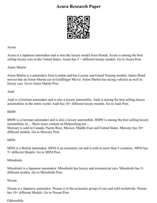 Acura Research Paper
Acura
Acura is a Japanese automaker and is also the luxury model from Honda. Acura is among the best
selling luxury cars in the United States. Acura has 5 + different luxury models. Go to Acura Post.
Aston Martin
Aston Martin is a automaker from London and has Luxury and Grand Touring models. James Bond
movies has an Aston Martin car in Goldfinger Movie. Aston Martin has racing vehicles as well as
luxury cars. Go to Aston Martin Post.
Audi
Audi is a German automaker and is also a luxury automobile. Audi is among the best selling luxury
automobiles in the entire world. Audi has 10+ different luxury models. Go to Audi Post.
BMW
BMW is a German automaker and is also a luxury automobile. BMW is among the best selling luxury
automobiles in ... Show more content on Helpwriting.net ...
Mercury is sold in Canada, Puerto Rico, Mexico, Middle East and United States. Mercury has 10+
different models. Go to Mercury Post.
MINI
MINI is a British automaker. MINI is an economic car and is sold in more than 5 countries. MINI has
5+ different Models. Go to MINI Post.
Mitsubishi
Mitsubishi is a Japanese automaker. Mitsubishi has luxury and commercial cars. Mitsubishi has 5+
different models. Go to Mitsubishi Post.
Nissan
Nissan is a Japanese automaker. Nissan is in the economic group of cars and sold worldwide. Nissan
has 10+ different Models. Go to Nissan Post.
Oldsmobile
 