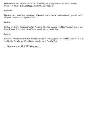 Oldsmobile is an American automaker. Oldsmobile are luxury cars and are sold in America.
Oldsmobile has 5+ different Models. Go to Oldsmobile Post.
Plymouth
Plymouth is a United States automaker. Plymouth is based on cars and minivans. Plymouth has 5+
different Models. Go to Plymouth Post.
Pontiac
Pontiac is a United States automaker. Pontiac is based on cars and is sold in Canada, Mexico, and
United States. Pontiac has 10+ different models. Go to Pontiac Post.
Porsche
Porsche is a German automaker. Porsche is based on sedans, sports cars, and SUV. Porsche is sold
worldwide. Porsche has 10+ different models. Go to Porsche Post.
... Get more on HelpWriting.net ...
 
