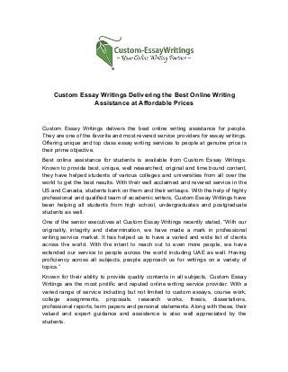 Custom Essay Writings Delivering the Best Online Writing
Assistance at Affordable Prices
Custom Essay Writings delivers the best online writing assistance for people.
They are one of the favorite and most revered service providers for essay writings.
Offering unique and top class essay writing services to people at genuine price is
their prime objective.
Best online assistance for students is available from Custom Essay Writings.
Known to provide best, unique, well researched, original and time bound content,
they have helped students of various colleges and universities from all over the
world to get the best results. With their well acclaimed and revered service in the
US and Canada, students bank on them and their writeups. With the help of highly
professional and qualified team of academic writers, Custom Essay Writings have
been helping all students from high school, undergraduates and postgraduate
students as well.
One of the senior executives at Custom Essay Writings recently stated, “With our
originality, integrity and determination, we have made a mark in professional
writing service market. It has helped us to have a varied and wide list of clients
across the world. With the intent to reach out to even more people, we have
extended our service to people across the world including UAE as well. Having
proficiency across all subjects, people approach us for writings on a variety of
topics.”
Known for their ability to provide quality contents in all subjects, Custom Essay
Writings are the most prolific and reputed online writing service provider. With a
varied range of service including but not limited to custom essays, course work,
college assignments, proposals, research works, thesis, dissertations,
professional reports, term papers and personal statements. Along with these, their
valued and expert guidance and assistance is also well appreciated by the
students.
 