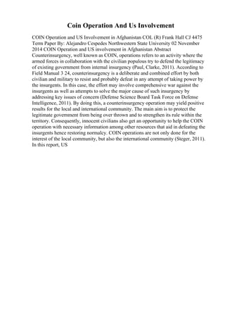Coin Operation And Us Involvement
COIN Operation and US Involvement in Afghanistan COL (R) Frank Hall CJ 4475
Term Paper By: Alejandro Cespedes Northwestern State University 02 November
2014 COIN Operation and US involvement in Afghanistan Abstract
Counterinsurgency, well known as COIN, operations refers to an activity where the
armed forces in collaboration with the civilian populous try to defend the legitimacy
of existing government from internal insurgency (Paul, Clarke, 2011). According to
Field Manual 3 24, counterinsurgency is a deliberate and combined effort by both
civilian and military to resist and probably defeat in any attempt of taking power by
the insurgents. In this case, the effort may involve comprehensive war against the
insurgents as well as attempts to solve the major cause of such insurgency by
addressing key issues of concern (Defense Science Board Task Force on Defense
Intelligence, 2011). By doing this, a counterinsurgency operation may yield positive
results for the local and international community. The main aim is to protect the
legitimate government from being over thrown and to strengthen its rule within the
territory. Consequently, innocent civilians also get an opportunity to help the COIN
operation with necessary information among other resources that aid in defeating the
insurgents hence restoring normalcy. COIN operations are not only done for the
interest of the local community, but also the international community (Steger, 2011).
In this report, US
 